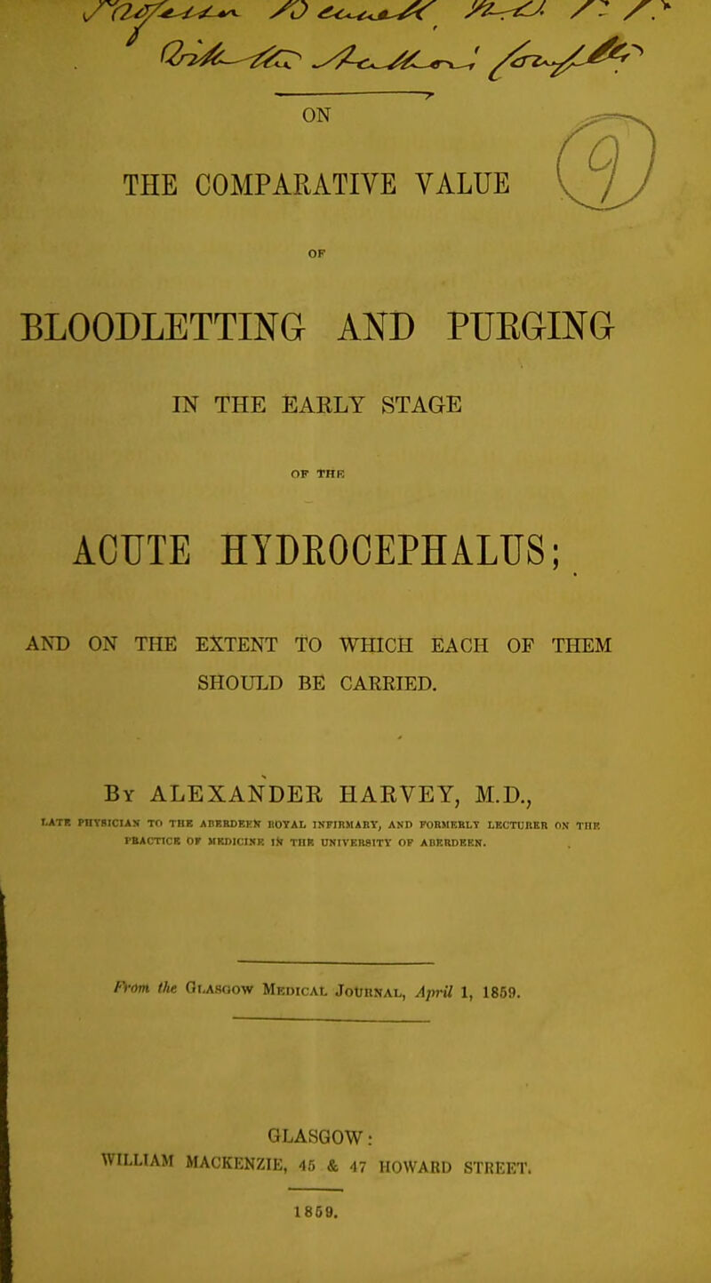 ON THE COMPARATIVE VALUE OF BLOODLETTING AND PUEGING IN THE EAELY STAGE ACUTE HYDROCEPHALUS; AND ON THE EXTENT TO WHICH EACH OF THEM SHOULD BE CARRIED. By ALEXANDER HAEVEY, M.D., I.ATI! PnYBICIAS TO THE ABEBDEKN IIOYAL INFIRMARY, AND FORMEHLT LECTUIIKR ON TOF PBACTICR or MRDICINR Ijl THR UNIVERSITY OF ABERDEEN. Fv(m the Gi.Asoow Medical JotHNAL, April 1, 1859. GLASGOW: WILLIAM MACKENZIE, 45 & 47 HOWARD STREET. 1869.