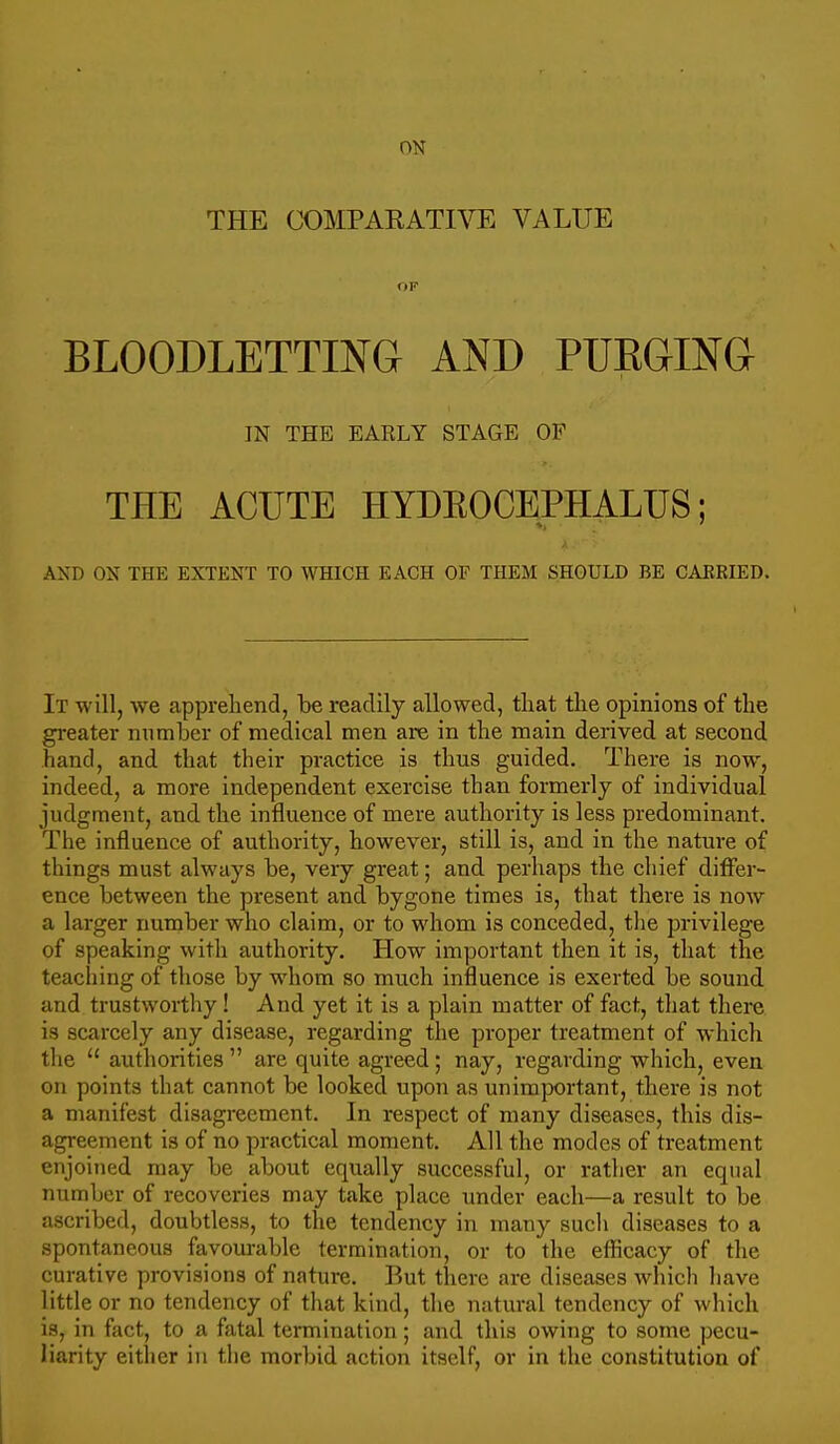 THE COMPARATIVE VALUE OF BLOODLETTING AND PUEGING IN THE EARLY STAGE OF THE ACUTE HYDEOCEPHALUS; AND ON THE EXTENT TO WHICH EACH OF THEM SHOULD BE CAERIED. It will, we apprehend, be readily allowed, that tlie opinions of the gi'eater number of medical men are in the main derived at second hand, and that their practice is thus guided. There is now, indeed, a more independent exercise than formerly of individual judgment, and the influence of mere authority is less predominant. The influence of authority, however, still is, and in the nature of things must always be, very great; and perhaps the chief differ- ence between the present and bygone times is, that there is now a larger number who claim, or to whom is conceded, the privilege of speaking with authority. How important then it is, that the teaching of those by whom so much influence is exerted be sound and trustworthy ! And yet it is a plain matter of fact, that there is scarcely any disease, regarding the proper treatment of which the authorities are quite agreed; nay, regarding which, even on points that cannot be looked upon as unimjwrtant, there is not a manifest disagreement. In respect of many diseases, this dis- agreement is of no practical moment. All the modes of treatment enjoined may be about equally successful, or rather an equal number of recoveries may take place under each—a result to be ascribed, doubtless, to the tendency in many such diseases to a spontaneous favom-able termination, or to the efficacy of the curative provisions of nature. But there are diseases which liave little or no tendency of that kind, the natural tendency of which is, in fact, to a fatal termination; and this owing to some pecu- liarity either in tlie morbid action itself, or in the constitution of