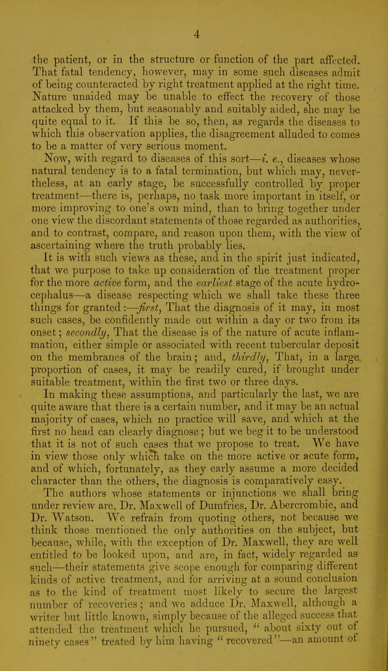 the patient, or in the structure or function of the part affected. That fatal tendency, however, may in some such diseases admit of being counteracted by right treatment applied at the right time. Nature unaided may be unable to effect the recovery of those attacked by them, but seasonably and suitably aided, she may be quite equal to it. If this be so, then, as regards the diseases to which this observation applies, the disagreement alluded to comes to be a matter of very serious moment. Now, with regard to diseases of this sort—i. e., diseases whose natural tendency is to a fatal termination, but which may, never- theless, at an early stage, be successfully controlled by proper treatment—there is, perhaps, no task more important in itself, or more improving to one's own mind, than to bring together under one view the discordant statements of those regarded as authorities, and to contrast, compare, and reason upon them, with the view of ascertaining Avhere the truth probably lies. It is with such views as these, and in the spirit just indicated, that we purpose to take up consideration of the treatment proper for the more active form, and the earliest stage of the acute hydro- cephalus—a disease respecting which we shall take these three things for granted:—-first^ That the diagnosis of it may, in most such cases, be confidently made out within a day or two from its onset; secondly^ That the disease is of the nature of acute inflam- mation, either simple or associated with recent tubercular deposit on the membranes of the brain; and, thirdly^ That, in a large, proportion of cases, it may be readily cured, if brought under suitable treatment, within the first two or three days. In making these assumptions, and particularly the last, we are quite aware that there is a certain number, and it may be an actual majority of cases, which no practice will save, and which at the first no head can clearly diagnose; but we beg it to be understood that it is not of such cases that we propose to treat. We have in view those only whicFi take on the more active or acute form, and of which, fortunately, as they early assume a more decided character than the others, the diagnosis is comparatively easy. The authors whose statements or injunctions we shall bring under review are, Dr. Maxwell of Dumfries, Dr. Abercrombie, and Dr. Watson. We refrain from quoting otliers, not because we think those mentioned the only authorities on the subject, but because, while, with the exception of Dr. Maxwell, they are well entitled to be looked upon, and are, in fact, widely regarded as such—their statements give scope enough for comparing different kinds of active treatment, and for arriving at a sound conclusion as to the kind of treatment most likely to secure the largest number of recoveries; and we adduce Dr. Maxwell, althoiigh a writer but little known, simply because of the alleged success that attended tlic treatment which he pursued, about sixty out of ninety cases treated by him having  recovered—an amount of