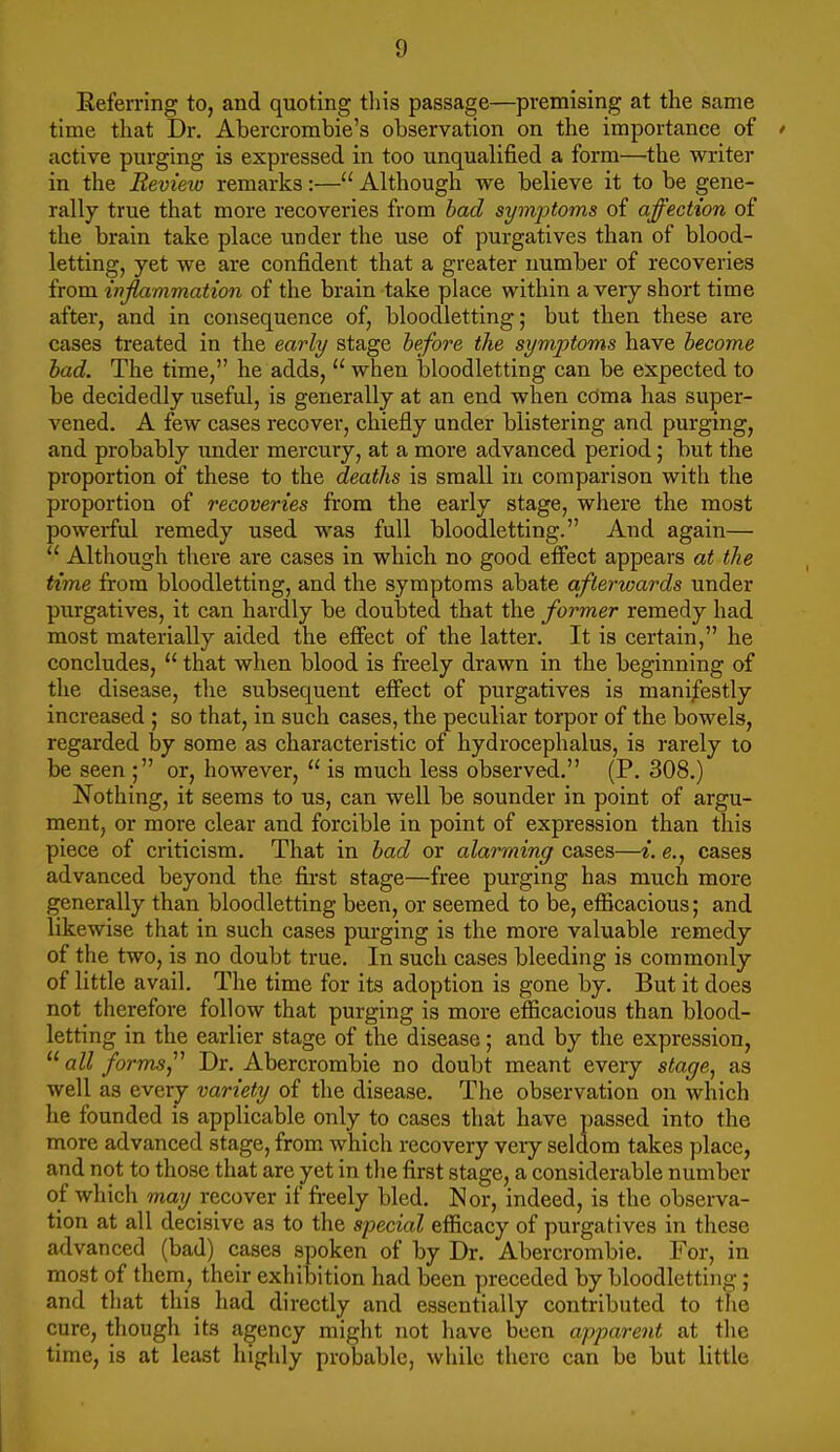 Eeferring to, and quoting tliis passage—premising at the same time that Dr, Abercrombie's observation on the importance of ' active purging is expressed in too unqualified a form—the writer in the Eevieio remarks:— Although we believe it to be gene- rally true that more recoveries from bad symptoms of affection of the brain take place under the use of purgatives than of blood- letting, yet we are confident that a greater number of recoveries from inflammation of the brain take place within a very short time after, and in consequence of, bloodletting; but then these are cases treated in the early stage before the symptoms have become bad. The time, he adds, when bloodletting can be expected to be decidedly useful, is generally at an end when cOma has super- vened. A few cases recover, chiefly under blistering and purging, and probably under mercury, at a more advanced period; but the proportion of these to the deaths is small in comparison with the proportion of recoveries from the early stage, where the most powerful remedy used was full bloodletting. And again— Although there are cases in which no good effect appears at the time from bloodletting, and the symptoms abate afterwards under purgatives, it can hardly be doubted that the former remedy had most materially aided the effect of the latter. It is certain, he concludes, that when blood is freely drawn in the beginning of the disease, the subsequent effect of purgatives is manifestly increased ; so that, in such cases, the peculiar torpor of the bowels, regarded by some as characteristic of hydrocephalus, is rarely to be seen ; or, however, is much less observed. (P. 308.) Nothing, it seems to us, can well be sounder in point of argu- ment, or more clear and forcible in point of expression than this piece of criticism. That in bad or alarming cases—i. e., cases advanced beyond the first stage—free purging has much more generally than bloodletting been, or seemed to be, efficacious; and likewise that in such cases pm-ging is the more valuable remedy of the two, is no doubt true. In such cases bleeding is commonly of little avail. The time for its adoption is gone by. But it does not therefore follow that purging is more efficacious than blood- letting in the earlier stage of the disease; and by the expression, all forms,Dr. Abercrombie no doubt meant every stage, as well as every variety of the disease. The observation on which he founded is applicable only to cases that have passed into the more advanced stage, from which recovery very seldom takes place, and not to those that are yet in the first stage, a considerable number of which may recover if freely bled. Nor, indeed, is the observa- tion at all decisive as to the special efficacy of purgatives in these advanced (bad) cases spoken of by Dr. Abercrombie. For, in most of them, their exhibition had been preceded by bloodletting ; and tliat this had directly and essentially contributed to the cure, tliough its agency might not have been apparent at the time, is at least highly probable, wliile there can be but little