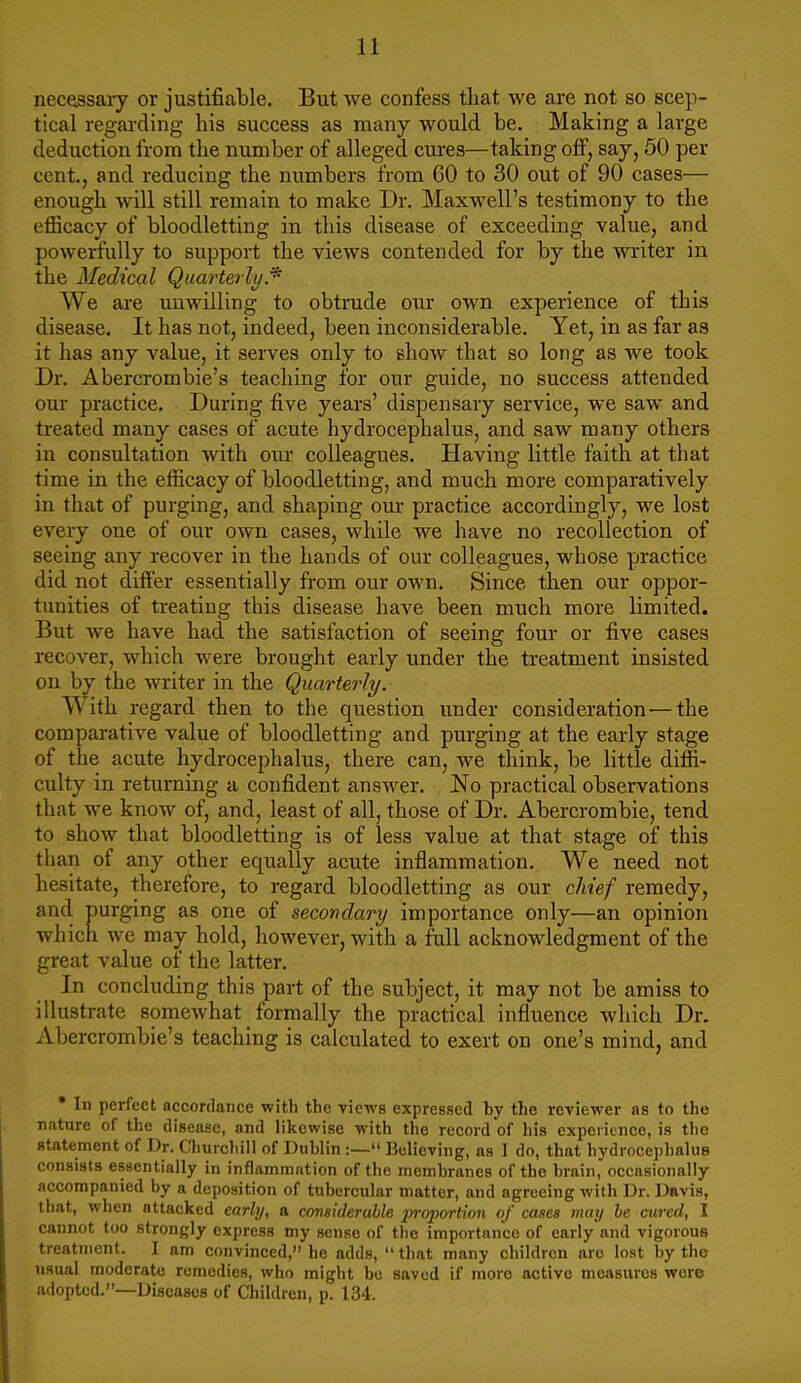 necessaiy or justifiable. But we confess that we are not so scep- tical regarding his success as many would be. Making a large deduction from the number of alleged cures—taking off, say, 50 per cent., and reducing the numbers from 60 to 30 out of 90 cases— enough will still remain to make Dr. Maxwell's testimony to the efficacy of bloodletting in this disease of exceeding value, and powerfully to support the views contended for by the writer in the Medical Quarterly.* We ai-e unwilling to obtrude our own experience of this disease. It has not, indeed, been inconsiderable. Yet, in as far as it has any value, it serves only to show that so long as we took Dr. Abercrombie's teaching for our guide, no success attended our practice. During five years' dispensary service, we saw and treated many cases of acute hydrocephalus, and saw many others in consultation with our colleagues. Having little faith at that time in the efficacy of bloodletting, and much more comparatively in that of purging, and shaping our practice accordingly, we lost every one of our own cases, while we have no recollection of seeing any recover in the hands of our colleagues, whose practice did not differ essentially from our own. Since then our oppor- tunities of treating this disease have been much more limited. But we have had the satisfaction of seeing four or five cases recover, which were brought early under the treatment insisted on by the writer in the Quarterly. With regard then to the question ixnder consideration—the comparative value of bloodletting and purging at the early stage of the acute hydrocephalus, there can, we think, be little diffi- culty in returning a confident answer. No practical observations that we know of, and, least of all, those of Dr. Abercrombie, tend to show that bloodletting is of less value at that stage of this than of any other equally acute inflammation. We need not hesitate, therefore, to regard bloodletting as our cMef remedy, and purging as one of secondary importance only—an opinion which we may hold, however, with a full acknowledgment of the great value of the latter. In concluding this part of the subject, it may not be amiss to illustrate somewhat formally the practical influence which Dr. Abercrombie's teaching is calculated to exert on one's mind, and • In perfect accordance with the views expressed by the reviewer as to the nature of the disease, and likewise with the record of his experitnce, is the statement of Dr. Churchill of Dublin :— Believing, as I do, that hydrocephalus consists essentially in inflammation of the membranes of the brain, occasionally accompanied by a deposition of tubercular matter, and agreeing with Dr. Davis, that, when attacked early, a considerable irroporlion of cases may he cured, 1 cannot too strongly express my sense of the importance of early and vigorous treatment. I am convinced, ho adds, that many children are lost by the usual moderate remedies, who might bo saved if more active measures wore adopted.—Diseases of Children, p. 134.