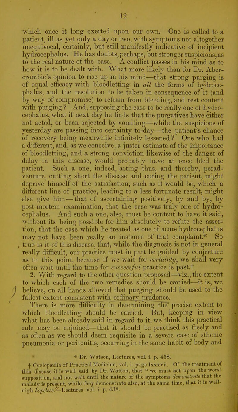 ■which once it long exerted upon our own. One is called to a patient, ill as yet only a day or two, with symptoms not altogether unequivocal, certainly, but still manifestly indicative of incipient hydrocephalus. He has doubts, perhaps, but stronger suspicions, as to the real nature of the case. A conflict passes in his mind as to how it is to be dealt with. What more likely than for Dr. Aber- crombie's opinion to rise up in his mind—that strong purging is of equal efBcacy with bloodletting in all the forms of hydroce- phalus, and the resolution to be taken in consequence of it (and by way of compromise) to refrain from bleeding, and rest content with purging ? And, supposing the case to be really one of hydro- cephalus, what if next day he finds that the purgatives have either not acted, or been rejected by vomiting—while the suspicions of yesterday are passing into certainty to-day—the patient's chance of recovery being meanwhile infinitely lessened? One who had a diflferent, and, as we conceive, a juster estimate of the importance of bloodletting, and a strong conviction likewise of the danger of delay in this disease, would probably have at once bled the patient. Such a one, indeed, acting thus, and thereby, perad- venture, cutting short the disease and curing the patient, might deprive himself of the satisfaction, such as it would be, which a different line of practice, leading to a less fortunate result, might else give him—that of ascertaining positively, by and by, by post-mortem examination, that the case was truly one of hydro- cephalus. And sucli a one, also, must be content to have it said, Avithout its being possible for him absolutely to refute the asser- tion, that the case which he treated as one of acute hydi-ocephalus may not have been really an instance of that complaint* So , true is it of this disease, that, while the diagnosis is not in general really difficult, our practice must in part be guided by conjecture as to this point, because if we wait for certainty, we shall very often wait until the time for successful practice is past.f 2. With regard to the other question proposed—viz., the extent to which each of the two remedies should be earned—it is, we believe, on all hands allowed that purging should be used to the fullest extent consistent with ordinary prudence. There is more difficulty in deteiTnining the' precise extent to which bloodletting should be carried. But, keeping in view what has been already said in regard to it, we think this practical rule may be enjoined—that it sliould be practised as freely and as often as we should deem requisite in a severe case of sthenic pneumonia or peritonitis, occurring in the same habit of body and • * Dr. Watson, Lectures, vol. i. p. 438. f Cyclopscdia of Practical Medicine, vol. i. page Ixxxvii. Of the treatment of this disease it is well said by Dr. Watson, that  we must net upon the worst supposition, and not wait until the nature of the symptoms demonstrate that tlie malady is present, while they demonstrate also, at the same time, that it is well- nigh hopeless.—hactrxms, vol. i. p. 438.