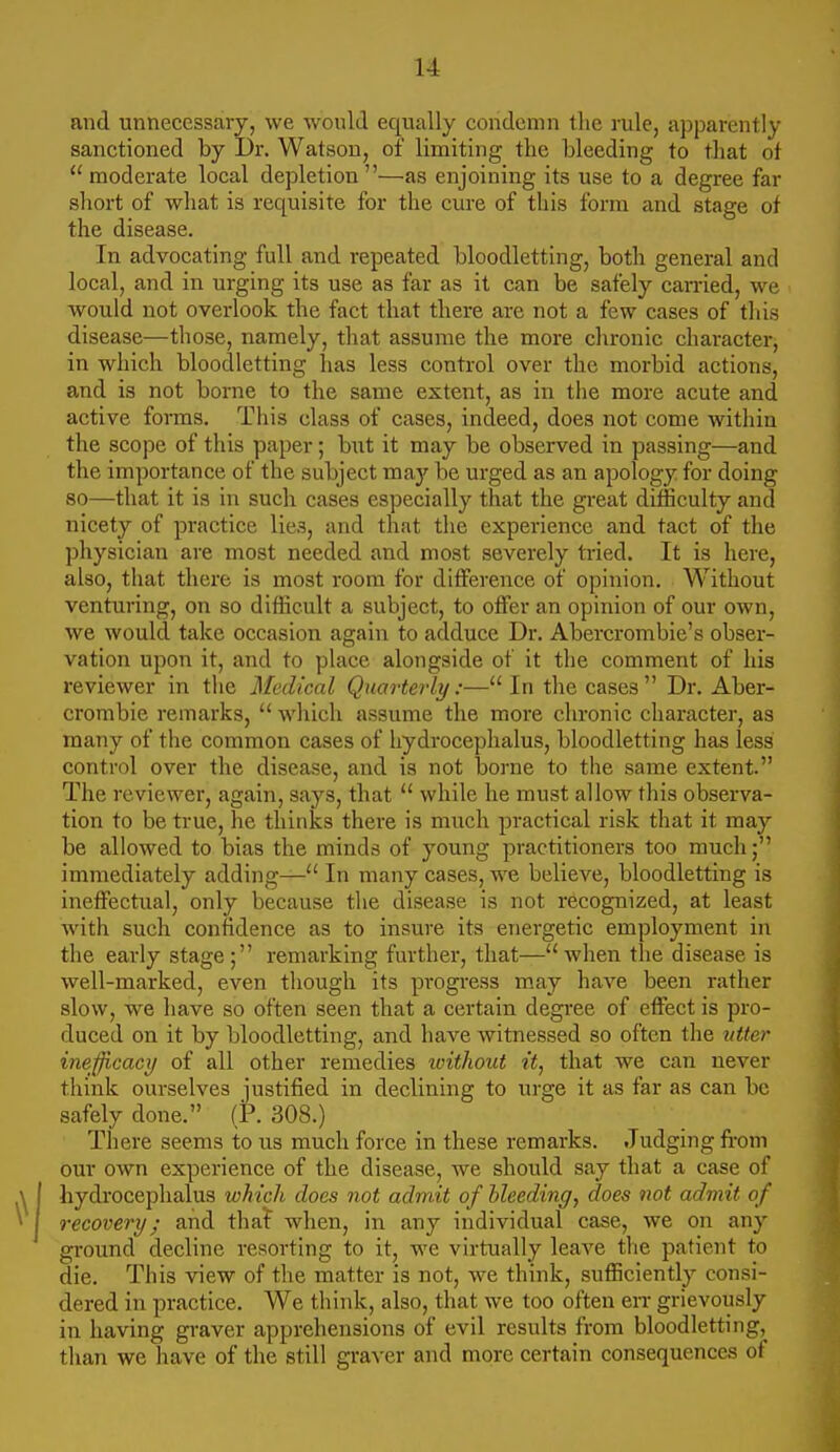 and unnecessary, we would equally condemn tlic rule, ajjparently sanctioned by Dr. Watson, of limiting the bleeding to that of  moderate local depletion—as enjoining its use to a degree far short of what is requisite for the cure of this form and stage of the disease. In advocating full and repeated bloodletting, both general and local, and in urging its use as far as it can be safely earned, we would not overlook the fact that there are not a few cases of tliis disease—those, namely, that assume the more chronic character, in which bloodletting has less control over the morbid actions, and is not borne to the same extent, as in the more acute and active forms. This class of cases, indeed, does not come within the scope of this paper; hwt it may be observed in passing—and the importance of the subject ma,j be urged as an apology for doing so—that it is in such cases especially that the great difficulty and nicety of practice lies, and that the experience and tact of the physician are most needed and most severely tried. It is here, also, that there is most room for difference of opinion. Without venturing, on so difficult a subject, to offer an opinion of our own, we would take occasion again to adduce Dr. Abercrombie's obser- vation upon it, and to place alongside of it the comment of his reviewer in the Medical Quarteidy:— In the cases Dr. Aber- crombie remarks,  which assume the more chronic character, as many of the common cases of hydrocephalus, bloodletting has less control over the disease, and is not borne to the same extent. The reviewer, again, says, that  while he must allow this observa- tion to be true, he thinks there is much practical risk that it may be allowed to bias the minds of young practitioners too much; immediately adding— In many cases, we believe, bloodletting is ineffectual, only because the disease is not recognized, at least with such confidence as to insure its energetic employment in the early stage; remarking further, that—when the disease is well-marked, even though its progress may have been rather slow, we have so often seen that a certain degi'ee of effect is pro- duced on it by bloodletting, and have witnessed so often the utter inefjicacy of all other remedies without it, that we can never think ourselves justified in declining to urge it as far as can be safely done. (P. 308.) There seems to us much force in these remarks. Judging fi-om our own experience of the disease, we should say that a case of hydrocephalus which does not admit of hleeding, does not admit of recovery; and that when, in any individual case, we on any ground decline resorting to it, we virtually leave the patient to die. This view of the matter is not, we think, sufficiently consi- dered in practice. We think, also, that we too often en- grievously in having graver apprehensions of evil results from bloodletting, than we have of the still graver and more certain consequences of