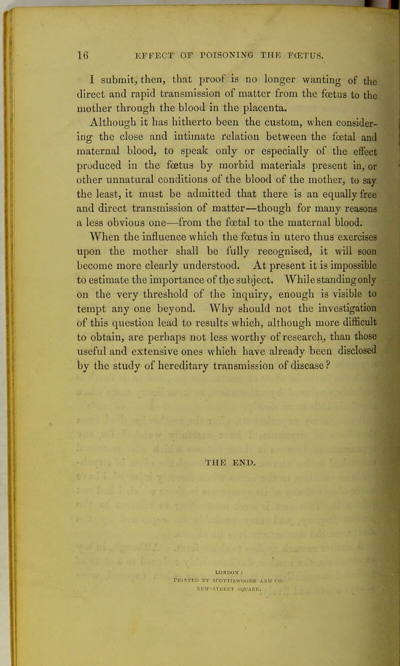 I submit, then, that proof is no longer wanting of the direct and rapid transmission of matter from the foetus to the mother through the blood in the placenta. Although it has hitherto been the custom, when consider- ing the close and intimate relation between the foetal and maternal blood, to speak only or especially of the effect produced in the foetus by morbid materials present in, or other unnatural conditions of the blood of the mother, to say the least, it must be admitted that there is an equally free and direct transmission of matter—though for many reasons a less obvious one—from the foetal to the maternal blood. When the influence which the foetus in utero thus exercises upon the mother shall be fully recognised, it will soon become more clearly understood. At present it is impossible to estimate the importance of the subject. While standingonly on the very threshold of the inquiry, enough is visible to tempt any one beyond. Why should not the investigation of this question lead to results which, although more difficult to obtain, are perhaps not less worthy of research^ than those useful and extensive ones which have already been disclosed by the study of hereditary transmission of disease ? THE END. LONDOX: I'UlNTKIl nv SfOTTlSWOillil! ANO Cl>. S K\Y-STltKliT SfJUA1!K.