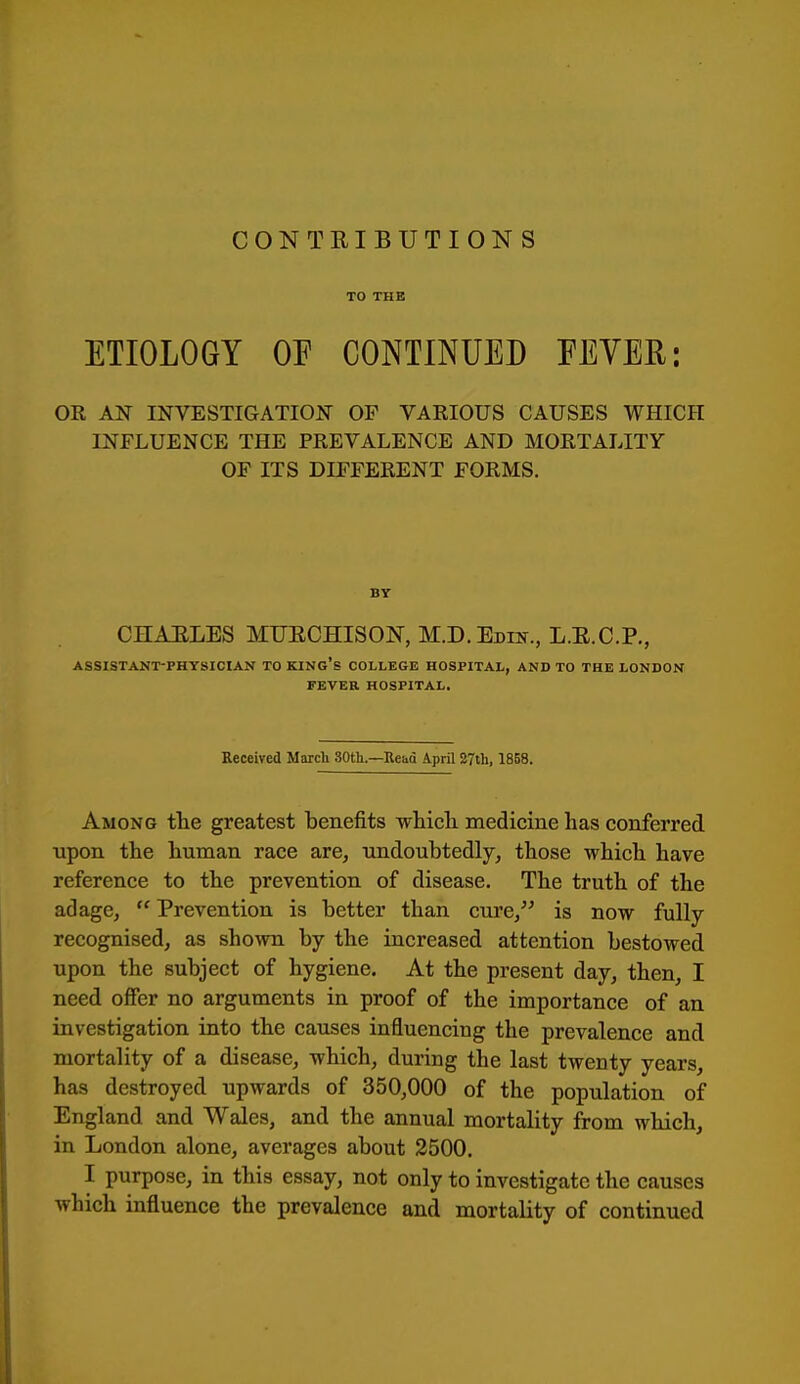 CONTRIBUTIONS TO THE ETIOLOGY OF CONTINUED EEYER: OE AN INVESTIGATION- OF VARIOUS CAUSES WHICH INFLUENCE THE PREVALENCE AND MORTALITY OF ITS DIFFERENT FORMS. BY CHAELES MTJECHISON, M.D.Edin., L.E.C.P., ASSISTANT-PHYSICIAN TO KING's COLLEGE HOSPITAL, AND TO THE LONDON FEVER HOSPITAL. Eeceived March 30tli.—Uciio April 27th, 18B8. Among tlie greatest benefits whicli medicine has conferred upon the human race are, undoubtedly, those which have reference to the prevention of disease. The truth of the adage,  Prevention is better than cure, is now fully- recognised, as shown by the increased attention bestowed upon the subject of hygiene. At the present day, then, I need offer no arguments in proof of the importance of an investigation into the causes influencing the prevalence and mortality of a disease, which, during the last twenty years, has destroyed upwards of 350,000 of the population of England and Wales, and the annual mortality from which, in London alone, averages about 2500. I purpose, in this essay, not only to investigate the causes which influence the prevalence and mortality of continued