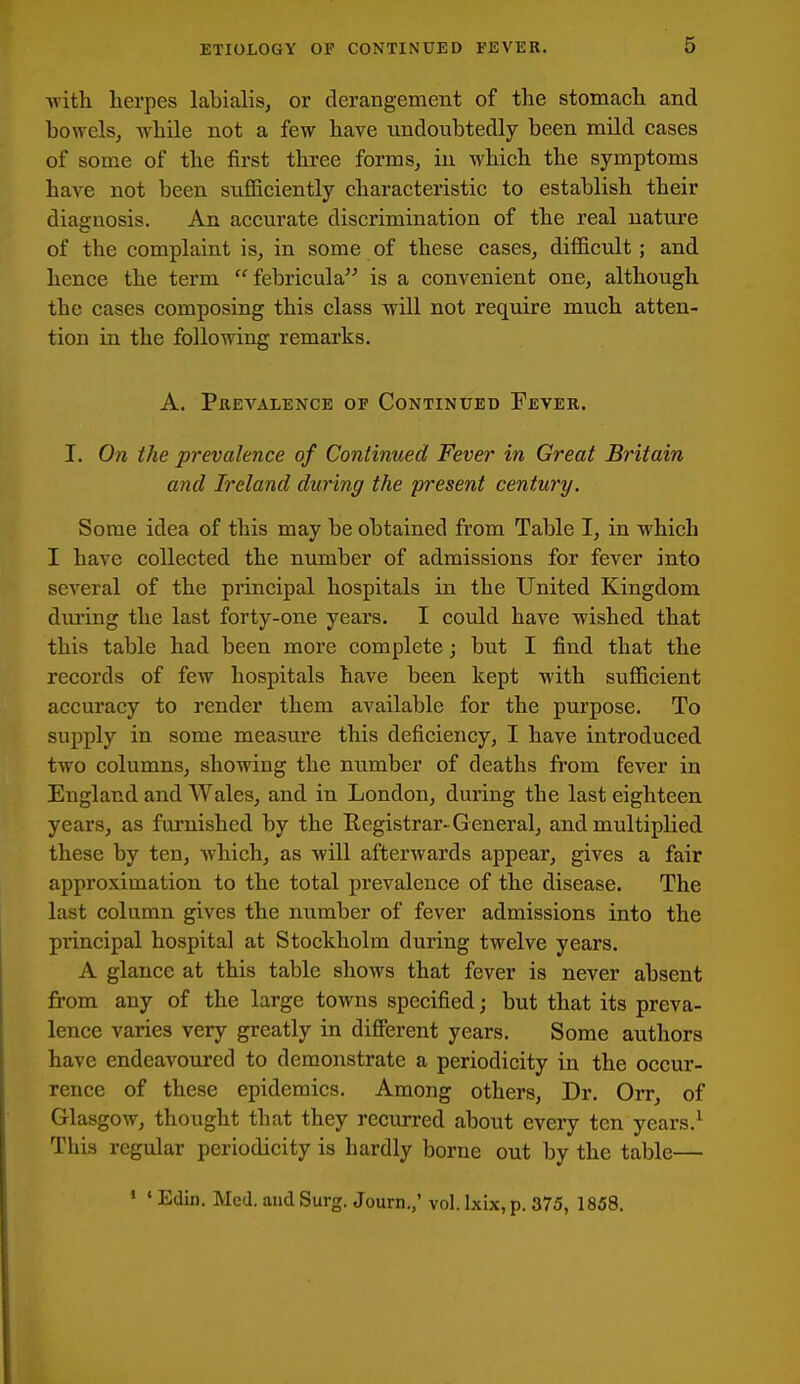 with herpes labialis, or derangement of the stomach and bowels, while not a few have undoubtedly been, mild cases of some of the first three forms, in which the symptoms have not been suflBciently characteristic to establish their diagnosis. An accurate discrimination of the real nature of the complaint is, in some of these cases, difficult; and hence the term febricula is a convenient one, although the cases composing this class will not require much atten- tion in the following remarks. A. PxiEVALENCE OF CONTINUED FeVER. I. On the prevalence of Continued Fever in Great Britain and Ireland during the present century. Some idea of this may be obtained from Table I, in which I have collected the number of admissions for fever into several of the principal hospitals in the United Kingdom during the last forty-one years. I could have wished that this table had been more complete; but I find that the records of few hospitals have been kept with sufficient accuracy to render them available for the purpose. To supply in some measure this deficiency, I have introduced two columns, showing the mimber of deaths from fever in England and Wales, and in London, during the last eighteen years, as furnished by the Registrar-G eneral, and multiplied these by ten, which, as will afterwards appear, gives a fair approximation to the total prevalence of the disease. The last column gives the number of fever admissions into the principal hospital at Stockholm during twelve years. A glance at this table shows that fever is never absent from any of the large towns specified; but that its preva- lence varies very greatly in difierent years. Some autliors have endeavoured to demonstrate a periodicity in the occur- rence of these epidemics. Among others, Dr. Orr, of Glasgow, thought that they recurred about every ten years.' This regular periodicity is hardly borne out by the table— ' ' Edin. Med. and Surg. Journ,,' vol. Ixix, p. 375, 1858.
