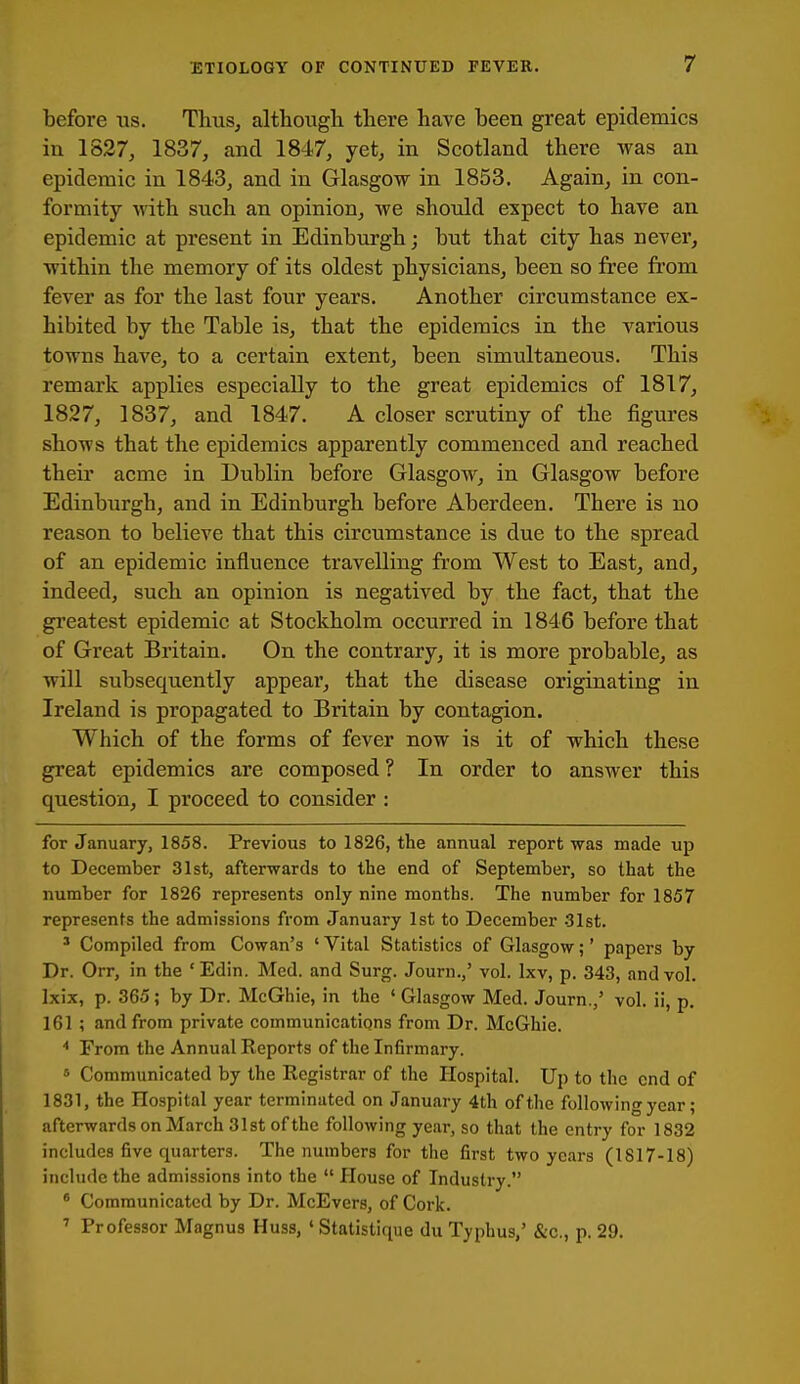 before las. Tluis, althongli there have been great epidemics in 1827, 1837, and 1847, yet, in Scotland there Avas an epidemic in 1843, and in Glasgow in 1853. Again, in con- formity with such an opinion, we should expect to have an epidemic at present in Edinburgh; but that city has never, within the memory of its oldest physicians, been so free from fever as for the last four years. Another circumstance ex- hibited by the Table is, that the epidemics in the various towns have, to a certain extent, been simultaneous. This remark applies especially to the great epidemics of 1817, 1827, 1837, and 1847. A closer scrutiny of the figures shows that tlie epidemics apparently commenced and reached their acme in Dublin before Glasgow, in Glasgow before Edinburgh, and in Edinburgh before Aberdeen. There is no reason to believe that this circumstance is due to the spread of an epidemic influence travelling from West to East, and, indeed, such an opinion is negatived by the fact, that the greatest epidemic at Stockholm occurred in 1846 before that of Great Britain. On the contrary, it is more probable, as will subsequently appear, that the disease originating in Ireland is propagated to Britain by contagion. Which of the forms of fever now is it of which these great epidemics are composed ? In order to answer this question, I proceed to consider : for January, 1858. Previous to 1826, the annual report was made up to December 31st, afterwards to the end of September, so that the number for 1826 represents only nine months. The number for 1857 represents the admissions from January 1st to December -Slst. ' Compiled from Cowan's ' Vital Statistics of Glasgow;' papers by Dr. Orr, in the 'Edin. Med. and Surg. Journ.,' vol. Ixv, p. 343, and vol. Ixix, p. 365; by Dr. McGhie, in the ' Glasgow Med. Journ.,' vol. ii, p. 161 ; and from private communications from Dr. McGhie. From the Annual Reports of the In6rmary. Communicated by the Registrar of the Hospital. Up to the end of 1831, the Hospital year terminated on January 4th of the following year; afterwards on March 31st of the following year, so that the entry for 1832 includes five quarters. The numbers for the first two years (1817-18) include the admissions into the  House of Industry. * Communicated by Dr. McEvers, of Cork. ' Professor Magnus Huss, ' Statistique du Typhus,' &c., p. 29.