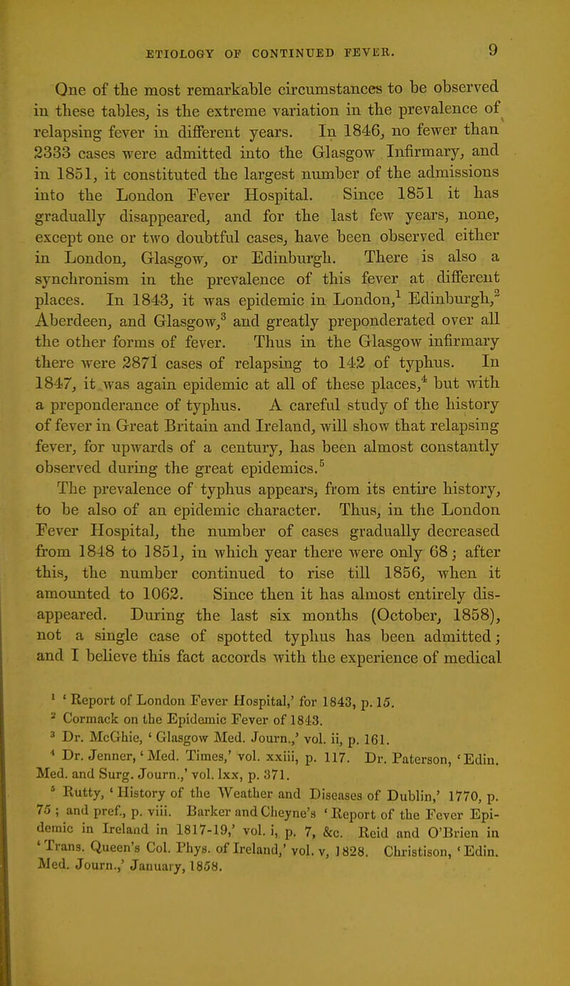 One of tlie most remarkable circumstances to be observed in these tables, is the extreme variation in the prevalence of relapsing fever in different years. In 1846, no fewer than 2333 cases were admitted into tbe Glasgow Infirmary, and in 1851, it constituted tbe largest number of the admissions into the London Fever Hospital. Since 1851 it has gradually disappeared, and for the last few years, none, except one or two doubtful cases, have been observed either in London, Glasgow, or Edinburgh. There is also a synchronism in the prevalence of this fever at different places. In 1843, it was epidemic in London,^ Edinburgh,^ Aberdeen, and Glasgow,^ and greatly preponderated over all the other forms of fever. Thus in the Glasgow infirmary there were 2871 cases of relapsing to 142 of typhus. In 1847, it was again epidemic at all of these places,* but with a preponderance of typhus. A careful study of the history of fever in Great Britain and Ireland, will show that relapsing fever, for upwards of a century, has been almost constantly observed during the great epidemics.^ The prevalence of typhus appears, from its entire history, to be also of an epidemic character. Thus, in the London Fever Hospital, the number of cases gradually decreased from 1848 to 1851, in which year there were only 68; after this, the number continued to rise till 1856, when it amounted to 1062. Since then it has almost entirely dis- appeared. During the last six months (October, 1858), not a single case of spotted typhus has been admitted; and I believe this fact accords Avith the experience of medical ' ' Report of London Fever Hospital,' for 1843, p. 15. * Cormack on the Epidemic Fever of 1843. ' Dr. McGhie, ' Glasgow Med. Journ./ vol. ii, p. 161. Dr. Jenner, 'Med. Times,' vol. x.xiii, p. 117. Dr. Paterson, 'Edin. Med. and Surg. Journ.,' vol. Ixx, p. 371. * Rutty, 'History of the Weather and Diseases of Dublin,' 1770, p. 75 ; and pref, p. viii. Barker and Cheyne's ' Report of the Fever Epi- demic in Ireland in 1817-19,' vol. i, p. 7, &c. Reid and O'Brien in ' Trans. Queen's Col. Phys. of Ireland/ vol. v, ] 828. Christison, ' Edin. Med. Journ.,' January, 1858.