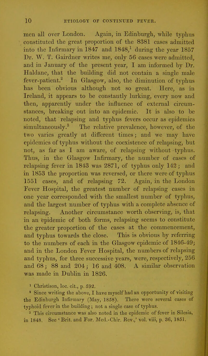 men all over London. Again, in Edinburgh, Tvliile typlius constituted the great proportion of the 8381 cases admitted into the Infirmary in 1847 and 1848,^ during the year 1857 Dr. W. T. Gairdner writes me, only 56 cases were admitted, and in January of the present year, I am informed by Dr. Haldane, that the building did not contain a single male fever-patient.^ In Glasgow, also, the diminution of typhus has been obvious although not so great. Here, as in Ireland, it appears to be constantly lurking, every now and then, apparently under the influence of external circum- stances, breaking out into an epidemic. It is also to be noted, that relapsing and typhus fevers occur as epidemics simultaneously.^ The relative prevalence, however, of the two varies greatly at different times; and we may have epidemics of typhus without the coexistence of relapsing, but not, as far as I am aware, of relapsing without typhus. Thus, in the Glasgow Infirmary, the number of cases of relapsing fever in 1843 was 3871, of typhus only 143; and in 1853 the proportion was reversed, or there were of typhus 1551 cases, and of relapsing 73. Again, in the London Fever Hospital, the greatest number of relapsing cases in one year corresponded with the smallest number of typhus, and the largest number of typhus with a complete absence of relapsing. Another circumstance worth observing, is, that in an epidemic of both forms, relapsing seems to constitute the greater proportion of the cases at the commencement, and typhus towards the close. This is obvious by referring to the numbers of each in the Glasgow epidemic of 1846-49j and in the London Fever Hospital, the numbers of relapsing and typhus, for three successive years, were, respectively, 356 and 68; 88 and 304; 16 and 408. A similar observation was made in Dublin in 1836. 1 Christison, loc. cit., p. 592. ' Since writing the above, I have myself had an opportunity of visiting the Edinburgh Infirmary (May, 1858). There were several cases of typhoid fever in the building; not a single case of typhus. ^ This circumstance was also noted in the epidemic of fever in Silesia, in 1848. See ' Brit, and For. Med.-Chir. Rev.,' vol. viii, p. 36, 1851.