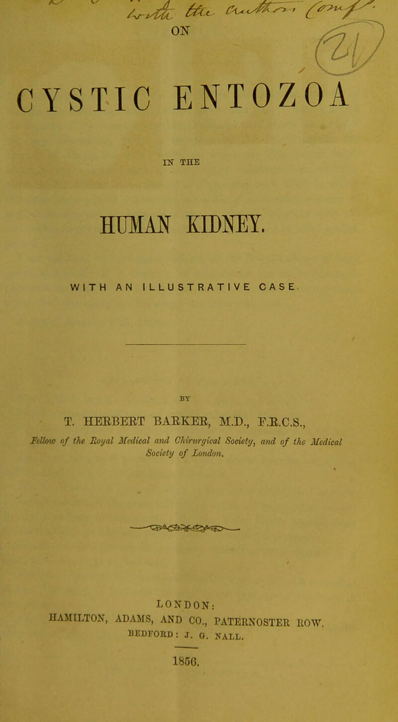 CYSTIC ENTOZOA IK THE HTMM KIDNEY. WITH AN ILLUSTRATIVE CASE. BY T. HEEBEET BAEKEE, M.D., E.E.C.S., Fellow of the Royal Medical and Ohirurgieal Soeietij, and of the Medical Society of London, LONDON: HAMILTON, ADAMS, AND CO., PATERNOSTER ROW. BEDFOBD: J. Q. XALL. 1856.