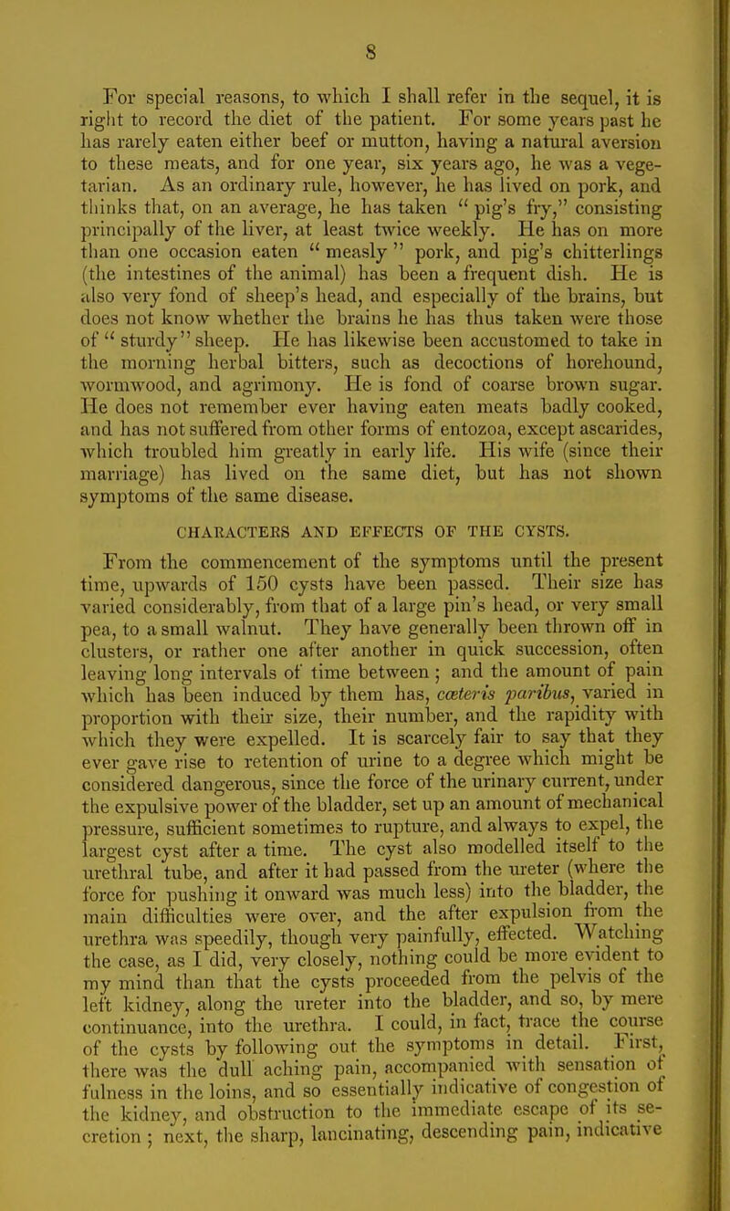 For special reasons, to which I shall refer in the sequel, it is riglit to record the diet of the patient. For some years past he has rarely eaten either beef or mutton, having a natural aversion to these meats, and for one year, six years ago, he was a vege- tarian. As an ordinary rule, however, he has lived on pork, and thinks that, on an average, he has taken  pig's fry, consisting principally of the liver, at least twice weekly. He has on more than one occasion eaten  measly  pork, and pig's chitterlings (the intestines of the animal) has been a frequent dish. He is also very fond of sheep's head, and especially of the brains, but does not know whether the brains he has thus taken were those of sturdy sheep. He has likewise been accustomed to take in the morning herbal bitters, such as decoctions of horehound, wormwood, and agrimony. He is fond of coarse brown sugar. He does not remember ever having eaten meats badly cooked, and has not suffered from other forms of entozoa, except ascarides, which troubled him greatly in early life. His wife (since their marriage) has lived on the same diet, but has not shown symptoms of the same disease. CHARACTERS AND EFFECTS OF THE CYSTS. From the commencement of the symptoms until the present time, upwards of 150 cysts have been passed. Their size has varied considerably, from that of a large pin's head, or very small pea, to a small walnut. They have generally been thrown off in clusters, or rather one after another in quick succession, often leaving long intervals of time between ; and the amount of pain which has been induced by them has, ccnteris parihis, Yaried in proportion with their size, their number, and the rapidity with which they were expelled. It is scarcely fair to say that they ever gave rise to retention of urine to a degree which might be considered dangerous, since the force of the urinary current, under the expulsive power of the bladder, set up an amount of mechanical pressure, sufficient sometimes to rupture, and always to expel, the largest cyst after a time. The cyst also modelled itself to the urethral tube, and after it had passed from the ui-eter (where the force for pushing it onward was much less) into the bladder, the main difficulties were over, and the after expulsion fi-om the urethra was speedily, though very painfully, effected. Watchnig the case, as I did, very closely, nothing could be more evident to my mind than that the cysts proceeded from the pelvis of the left kidney, along the ureter into the bladder, and so, by mere continuance, into the urethra. I could, in fact, trace the course of the cysts by following out the symptoms in detail. First,_ there was the dull aching pain, accompanied with sensation of fulness in the loins, and so essentially indicative of congestion of the kidney, and obstruction to the immediate escape of its se- cretion ; next, the sharp, lancinating, descending pain, indicative