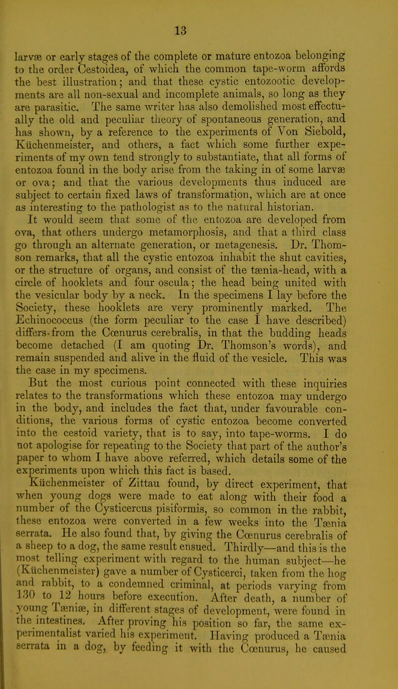 larvai or early stages of the complete or mature entozoa belonging to the order Cestoidea, of which the common tape-worm affords the best illustration; and that these cystic entozootic develop- ments are all non-sexual and incomplete animals, so long as they are parasitic. The same -writer has also demolished most effectu- ally the old and peculiar theory of spontaneous generation, and has shown, by a reference to the experiments of Von Siebold, Kiichenmeister, and others, a fact which some further expe- riments of my own tend strongly to substantiate, that all forms of entozoa found in the body arise from the taking in of some larvae or ova; and that the various developments thus induced are subject to certain fixed laws of transforruation, which are at once as interesting to the pathologist as to the natural historian. It Avould seem that some of the entozoa are developed from ova, that others undergo metamorphosis, and that a third class go through an alternate generation, or metagenesis. Dr, Thom- son remarks, that all the cystic entozoa inhabit the shut cavities, or the structure of organs, and consist of the tsenia-head, with a circle of booklets and four oscula; the head being united with the vesicular body by a neck. In the specimens I lay before the Society, these booklets are very prominently marked. The Echinococcus (the form peculiar to the case I have described) differs-from the Coenurus cerebralis, in that the budding heads become detached (I am quoting Dr. Thomson's words), and remain suspended and alive in the fluid of the vesicle. This was the case in my specimens. But the most curious point connected with these inquiries relates to the transformations which these entozoa may undergo in the body, and includes the fact that, under favourable con- ditions, the various forms of cystic entozoa become converted into the cestoid variety, that is to say, into tape-worms. I do not apologise for repeating to the Society that part of the author's paper to whom I have above referred, which details some of the experiments upon which this fact is based. Kiichenmeister of Zittau found, by direct experiment, that when young dogs were made to eat along with their food a number of the Cysticercus pisiformis, so common in the rabbit, these entozoa were converted in a few weeks into the Taenia serrata. He also found that, by giving the Coenurus cerebralis of a sheep to a dog, the same result ensued. Thirdly—and this is the most telling experiment with regard to the human subject—he (Kuchenmeister) gave a number of Cysticerci, taken from the hog and rabbit, to a condemned criminal, at periods varying from 130 to^ 12 hours before execution. After death, a number of young TaenuE, in different stages of development, were found in the mtestines. After proving his position so far, the same ex- perimentalist varied his experiment. Having produced a Taenia serrata in a dog, by feeding it with the Coenurus, he caused