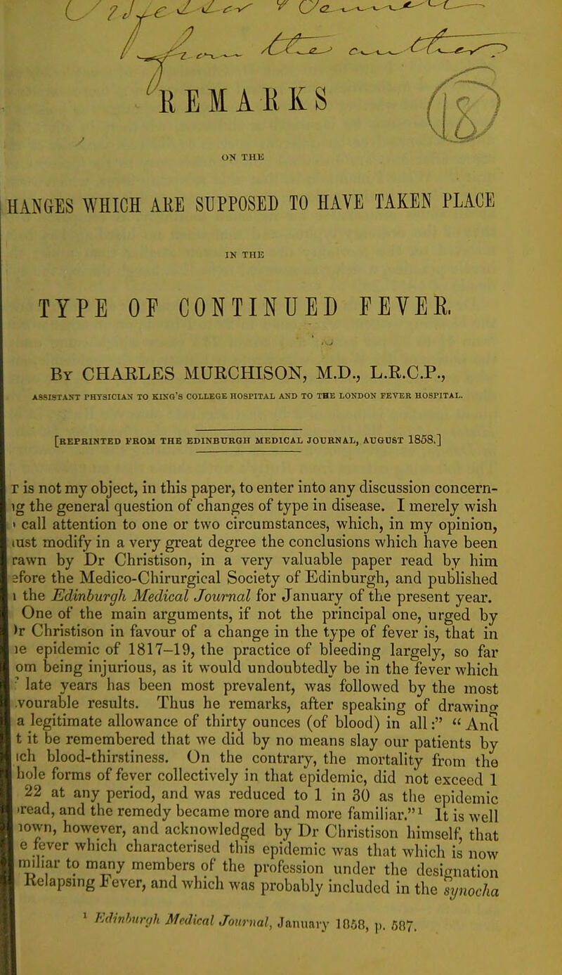 REMARKS ON THE HANGES WHICH ARE SUPPOSED TO HAVE TAKEN PLAGE IN THE TYPE OF CONTINUED FEVER By CHARLES MURCHISON, M.D., L.E.C.P., ASSISTANT THTSICIAN TO KISQ'S COLLEGE HOSPITAL AUD TO THE LONDON FEVER HOSPITAL. [rEPBINTED VBOM the EDINBUBGn MEDICAL JOUBNAL, AUGUST 1868.] r is not my object, in this paper, to enter into any discussion concern- ig the general question of changes of type in disease. I merely wish • call attention to one or two circumstances, which, in my opinion, lUst modify in a very great degree the conclusions which have been rawn by Dr Christison, in a very valuable paper read by him 2fore the Medico-Chirurgical Society of Edinburgh, and published the Edinburgh Medical Journal for January of the present year. One of the main arguments, if not the principal one, urged by )r Christison in favour of a change in the type of fever is, that in le epidemic of 1817-19, the practice of bleeding largely, so far om being injurious, as it would undoubtedly be in the fever which  late years has been most prevalent, was followed by the most vourable results. Thus he remarks, after speaking of drawino- a legitimate allowance of thirty ounces (of blood) in all:  And t it be remembered that we did by no means slay our patients by ich blood-thirstiness. On the contrary, the mortality from the hole forms of fever collectively in that epidemic, did not exceed 1 22 at any period, and was reduced to 1 in 30 as the epidemic iread, and the remedy became more and more familiar. ^ It is well lown, however, and acknowledged by Dr Christison himself, that e fever which characterised this epidemic was that which is now nnhar to many members of the profession under the designation Kelapsmg Fever, and which was probably included in the synocha ' Edwhnnih Medical Journal, January 10.58, ]). 687.