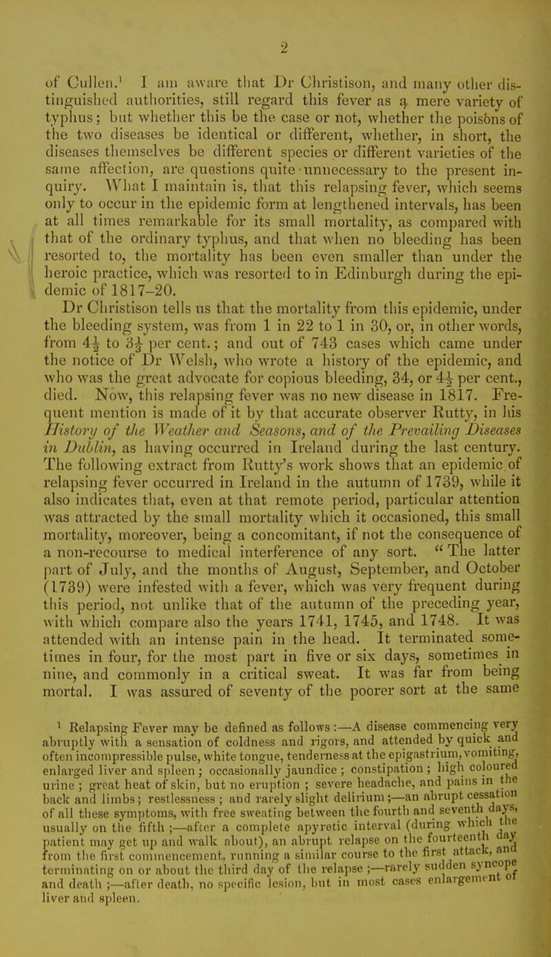 of Cullen.' I am aware tliat i)r Cliristison, and many other dis- tinguished authorities, still I'egard this fever as £), mere variety of typlius; but whether this be the case or not, whether tlie poisbns of the two diseases be identical or diflPerent, whether, in short, the diseases themselves be different species or different varieties of the same affection, are questions quite • unnecessary to the present in- quiry. Wliat I maintain is, that this relapsing fever, which seems only to occur in the epidemic form at lengthened intervals, has been at all times remarkable for its small mortality, as compared with that of the ordinary typhus, and that when no bleeding has been resorted to, the mortality has been even smaller than under the heroic practice, which was resorted to in Edinburgh during the epi- demic of 1817-20. Dr Cliristison tells us that the mortality from this epidemic, under the bleeding system, was from 1 in 22 to 1 in 30, or, in other words, from 4^ to '6^ per cent.; and out of 743 cases which came under the notice of Dr Welsh, who wrote a history of the epidemic, and who was the great advocate for copious bleeding, 34, or 4i per cent., died. Now, this relapsing fever was iio new disease in 1817. Fre- quent mention is made of it by that accurate observer Rutty, in his History of the Weather and Seasons, and of the Prevailing Diseases in Dublin, as having occurred in Ireland during the last century. The following extract from Kutty's work shows that an epidemic of x-elapsing fever occurred in Ireland in the autumn of 1739, while it also indicates tliat, even at that remote period, particular attention was attracted by the small mortality which it occasioned, this small mortality, moreover, being a concomitant, if not the consequence of a non-recourse to medical interference of any sort.  The latter part of July, and the months of August, September, and October (1739) were infested with a fever, which was very fi'equent during this period, not unlike that of the autumn of the preceding year, with which compare also the years 1741, 1745, and 1748. It was attended with an intense pain in the head. It terminated some- times in four, for the most part in five or six days, sometimes in nine, and commonly in a critical sweat. It was far from benig mortal. I was assured of seventy of the poorer sort at the same 1 Relapsing Fever may be defined as follows :—A disease commencing very abruptly with a scnsatio'n of coldness and rigors, and attended by quick and often incompressible pulse, white tongue, tenderness at tlie epigastrium, vomiting, enlarged liver and spleen ; occasionally jaundice ; constipation ; high coloured urine ; great heat of skin, but no eruption ; severe headache, and pains in the back and limbs; restlessness ; and rarely slight delirium ;—an abrupt cessation of all these sym])toms, with free sweating between the fourth and seventh days, usually on the fifth ;—after a complete apyretic interval (during which the patient may get up and walk about), an abrupt relapse on the fourteenth day from the first commencement, running a similar course to the first attaclc, an terminating on or about the third day of the relapse ;—rarely sudden syncope and deatli ;—after death, no specific lesion, l)ut in most cases enlargem.ni oi liver and spleen.