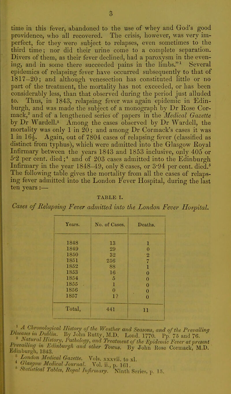 time in this fever, abandoned to the use of whey and God's good providence, who all recovered. The crisis, however, was very im- perfect, for they were subject to relapses, even sometimes to the third time; nor did their urine come to a con)plete separation. Divers of them, as their fever declined, had a paroxysm in the even- ing, and in some there succeeded pains in the limbs. ^ Several epidemics of relapsing fever have occurred subsequently to that of 1817-20; and although venesection has constituted little or no part of the treatment, the mortality has not exceeded, or has been considerably less, than that observed during the period just alluded to. Thus, in 1843, relapsing fever was again epidemic in Edin- burgh, and was made the subject of a monograph by Dr Rose Cor- mack,^ and of a lengthened series of papers in the Medical Gazette by Dr Wardell.^ Among the cases observed by Dr Wardell, the mortality was only 1 in 20; and among Dr Cormack's cases it was 1 in 16^. Again, out of 7804 cases of relapsing fever (classified as distinct from typhus), which were admitted into the Glasgow Royal Infirmai-y between the years 1843 and 1853 inclusive, only 405or 5-2 per cent, died;* and of 203 cases admitted into the Edinburgh Infirmary in the year 1848-49, only 8 cases, or 3*94 per cent, died.* The following table gives the mortality from all the cases of relaps- ing fever admitted into the London Fever Hospital, during the last ten years:— TABLE I. Cases of Relapsing Fever admitted into the London Fever Hospital. Years. No. of Cases. Deaths. 1848 1.3 1 1849 29 0 1860 32 2 1851 256 7 1852 88 1 1853 16 0 1854 5 0 1855 1 0 1856 0 0 1857 1? 0 Total, 441 11 A Chrmoloyical Ilistoiy of the Weather and Seasons, and of the Prevailing Diseases m Dublin. By John Rutty, M.D. Loud. 1770. Pp 75 and 76. mttural Ihstoty, Palholopy, and Treatment of the Epidemic Fever at present Prevatbm/ in Ldinburgh and other Towns. By John Hose Coimack, M.D. Jldnibuigh, 1843. ^ London Medical Gazette. Vols. x.\xvii. to xl. ^ Glasgow Medical Journal. Vol. ii., p. 161. * Statistical Tables, Roi/al Tnfirmart/. Ninth Series, p. 15.