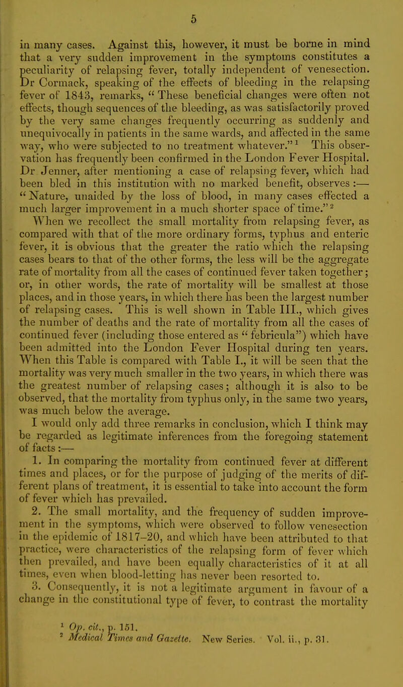 in many cases. Against this, however, it must be borne in mind that a very sudden improvement in the symptoms constitutes a peculiarity of relapsing fever, totally independent of venesection. Dr Cormack, speaking of the effects of bleeding in the relapsing fever of 1843, remarks,  These beneficial changes were often not effects, though sequences of the bleeding, as was satisfactorily proved by the very same changes frequently occurring as suddenly and unequivocally in patients in the same wards, and affected in the same way, who were subjected to no treatment whatever.^ This obser- vation has frequently been confirmed in the London Fever Hospital. Dr Jenner, after mentioning a case of relapsing fever, which had been bled in this institution with no marked benefit, observes :—  Nature, unaided by the loss of blood, in many cases effected a much larger improvement in a much shorter space of time. ^ When we recollect the small mortality from relapsing fever, as compared with that of the more ordinary forms, typhus and enteric fever, it is obvious that the greater the ratio which the relapsing cases bears to that of the other forms, the less will be the aggregate rate of mortality from all the cases of continued fever taken together; or, in other words, the rate of mortality will be smallest at those places, and in those years, in which there has been the largest number of I'elapsing cases. This is well shown in Table III., which gives the number of deaths and the rate of mortality from all the cases of continued fever (including those entered as  febricula) which have been admitted into the London Fever Hospital during ten years. When this Table is compared with Table I., it will be seen that the mortality was very much smaller in the two years, in which there was the greatest number of relapsing cases; although it is also to be observed, that the mortality from typhus only, in the same two years, was much below the average. I would only add three remarks in conclusion, which I think may be regarded as legitimate inferences from the foregoing statement of facts:— 1. In comparing the mortality from continued fever at different times and places, or for the purpose of judging of the merits of dif- ferent plans of treatment, it is essential to take into account the form of fever which has prevailed. 2. The small mortality, and the frequency of sudden improve- ment in the symptoms, which were observed to follow venesection in the epidemic of 1817-20, and which have been attributed to that practice, were characteristics of the relapsing form of fever which then prevailed, and have been equally characteristics of it at all times, even when blood-letting has never been resorted to. 3. Consequently, it is not a legitimate argument in favour of a change in the constitutional type of fever, to contrast the mortality 1 Op. ciL, p. 151. ' Medical Timea and Gazette. New Series. Vol. ii., p. 31.