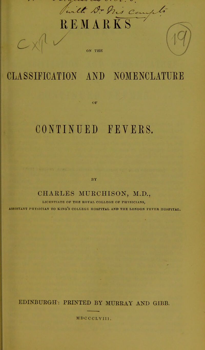 REMARKS ON THE CLASSIFICATION AND NOMENCLATUEE OF CONTINUED FEVEKS. BY CHAELES MURCHISON, M.D., LICENTfATE OF THE KOYAI- OOLLEOE OF PHVSICIANS, ASSISTANT PHTSICIAN TO KINo's OOLLEOl': HOSPITAL AND THE LONDON FEVER HOSPITAL. EDINBURGH : PRINTED BY MURRAY AND GIBB. MDCCCLVIII.