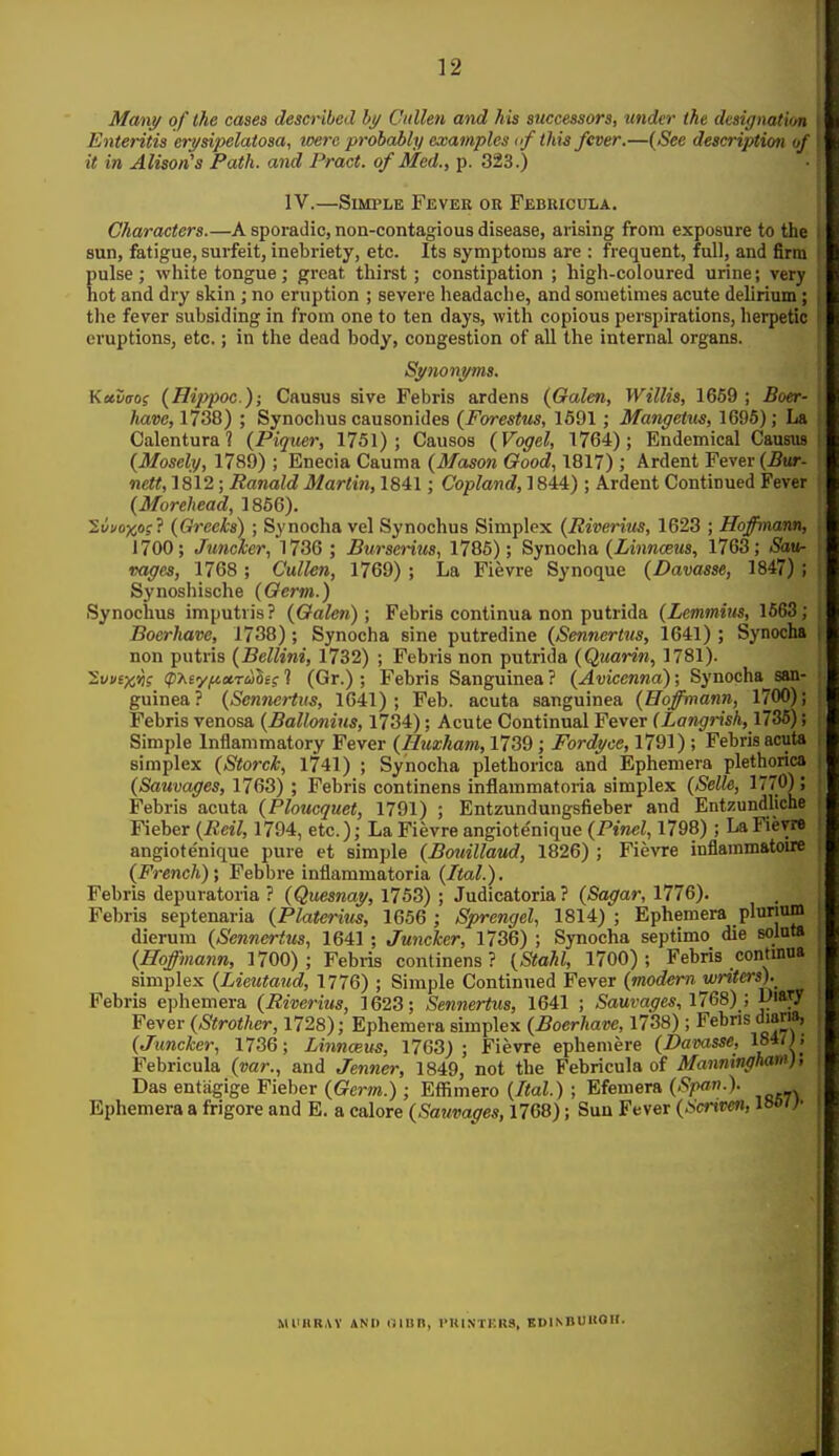 Many of the cases described hy Cullen atid his successors, tinder the designation Enteritis erysipelatosa, were probably examples «/ this fever.—{See descriptioti of it in Alison's Path, and Pract. of Med., p. 323.) IV.—Simple Fever or Febricula. Characters.—A sporadic, non-contagious disease, arising from exposure to the sun, fatigue, surfeit, inebriety, etc. Its symptoms are : frequent, full, and firm Eulse; white tongue; great thirst; constipation ; high-coloured urine; very ot and dry skin; no eruption ; severe headache, and sometimes acute delirium; the fever subsiding in from one to ten days, with copious perspirations, herpetic eruptions, etc.; in the dead body, congestion of all the internal organs. Synonyms. Kccv(TO( (Hippoc); Causus sive Febris ardens (Galen, Willis, 1659 ; Boer- have, 1738) ; Synochus causonides {Forestus, 1691; Mangetm, 1695); La Calentura ? (Piquer, 1751); Causos (Vogel, 1764); Endemical Causus (Mosely, 1789) ; Enecia Cauma (Mason Good, 1817) ; Ardent Fever (Bur- nett, 1812; Ranald Martin, 1841; Copland, 1844) ; Ardent Continued Fever (Morehead, 1866). Ivi/o-jco?} (Greeks) ; Synocha vel Synochus Simplex (Riveritis, 1623 ; Hoffmann, 1700; Juncker, 1736 ; Burserius, 1786); Synocha (Zmiwoems, 1763; Sau- vagcs, 1768 ; Cullen, 1769) ; La Fievre Synoque (Davasse, 1847) ; Synoshische (Germ.) Synochus imputvis? (Galen); Febris continua non putrida (Lemmim, 1663; Boerhave, 1738); Synocha sine putredine (Sennertus, 1641) ; Synocha non putris (Bellini, 1732) ; Febris non putrida (Quarin, 1781). 2w»£x^f (pT^eyfictrulig 1 (Gr.) ; Febris Sanguinea ? (Avicenna); Synocha san- guinea? (Sennertvs, 1641); Feb. acuta sanguinea (Hoffmann, 1700); Febris venosa (Ballonins, 1734); Acute Continual Fever (Langrish, 1736); Simple Inflammatory Fever (Huzham, 1739; Fordyce, 1791); Febris acuta simplex (Storck, 1741) ; Synocha plethorica and Ephemera plethorica (Sauvages, 1763) ; Febris continens inflammatoria simplex (Selle, 1770); Febris acuta (Ploucquet, 1791) ; Entzundungsfieber and Entzundliche Fieber (Reil, 1794, etc.); La Fievre angiote'nique (Pinel, 1798) ; La Fievre angiote'nique pure et simple (Bouillaud, 1826) ; Fievre inflammatou* (French)', Febbre inflammatoria (Ital.). Febris depuratoria ? (Quesnay, 1753) ; Judicatoria ? (Sagar, 1776). Febris septenaria (Platerius, 1656 ; Sprengel, 1814); Ephemera plunum dierura (Sennertus, 1641 ; Juncker, 1736) ; Synocha septimo die solnta (Hoffmann, 1700) ; Febris continens ? (Stahl, 1700) ; Febris contmoa simplex (Lieutaud, 1776) ; Simple Continued Fever (modern writers).^ Febris ephemera (Riverius, 1623; Sennertus, 1641 ; Sauvages, IIQi) ; Fever (Strother, 1728); Ephemera simplex (Boerhave, 1738) ; Febns dians, (Juncker, 1736; Linnceus, 1763); Fievre ephemere (Davasse, ^°*'>i Febricula (var., and Jenner, 1849, not the Febricula of Mannmgham), Das entagige Fieber (Germ.) ; Effimero (Ital.) ; Efemera (Span.). Ephemera a frigore and E. a calore (Sauvages, 1768); Sun Fever (Hcriven, laon- Ml'llRAY AND UIUH, I'UINTKRS. BDINBUUOIT.