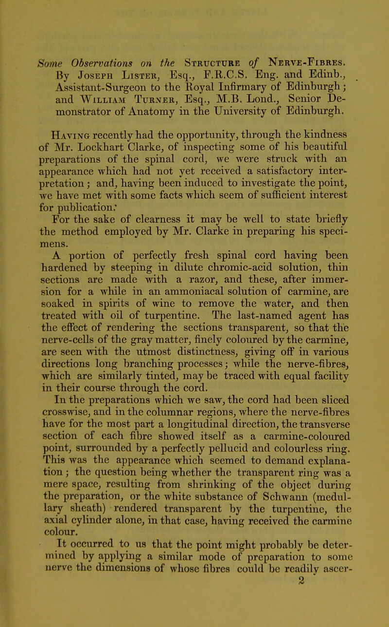 Some Observations on the Structure of Nerve-Fibres. By Joseph Lister, Esq., F.R.C.S, Eng. and Edinb., Assistant-Surgeon to the Royal Infirmary of Edinburgh; and William Turner, Esq., M.B. Lond., Senior De- monstrator of Anatomy in the University of Edinburgh. Having recently had the opportunity, through the kindness of Mr. Lockhart Clarke, of inspecting some of his beautiful preparations of the spinal cord, we were struck with an appearance which had not yet received a satisfactory inter^ pretation; and, having been induced to investigate the point, we have met with some facts which seem of sufficient interest for publication.* For the sake of clearness it may be well to state briefly the method employed by Mr. Clarke in preparing his speci- mens. A portion of perfectly fresh spinal cord having been hardened by steeping in dilute chromic-acid solution, thin sections are made with a razor, and these, after immer- sion for a while in an ammoniacal solution of carmine, are soaked in spirits of wine to remove the water, and then treated with oil of turpentine. The last-named agent has the effect of rendering the sections transparent, so that the nerv'e-ceUs of the gray matter, finely coloured by the carmine, are seen with the utmost distinctness, giving off in various directions long branching processes; while the nerve-fibres, which are similarly tinted, may be traced with equal facility in their course through the cord. In the preparations which we saw, the cord had been sliced crosswise, and in the columnar regions, where the nerve-fibres have for the most part a longitudinal direction, the transverse section of each fibre showed itself as a carmine-coloured point, surrounded by a perfectly pellucid and colourless ring. This was the appearance which seemed to demand explana- tion ; the question being whether the transparent ring was a mere space, resulting from shrinking of the object during the preparation, or the white substance of Schwann (medul- lary sheath) rendered transparent by the turpentine, the axial cylinder alone, in that case, having received the carmine colour. It occurred to us that the point might probably be deter- mined by applying a similar mode of preparation to some nerve the dimensions of whose fibres could be readily ascer-