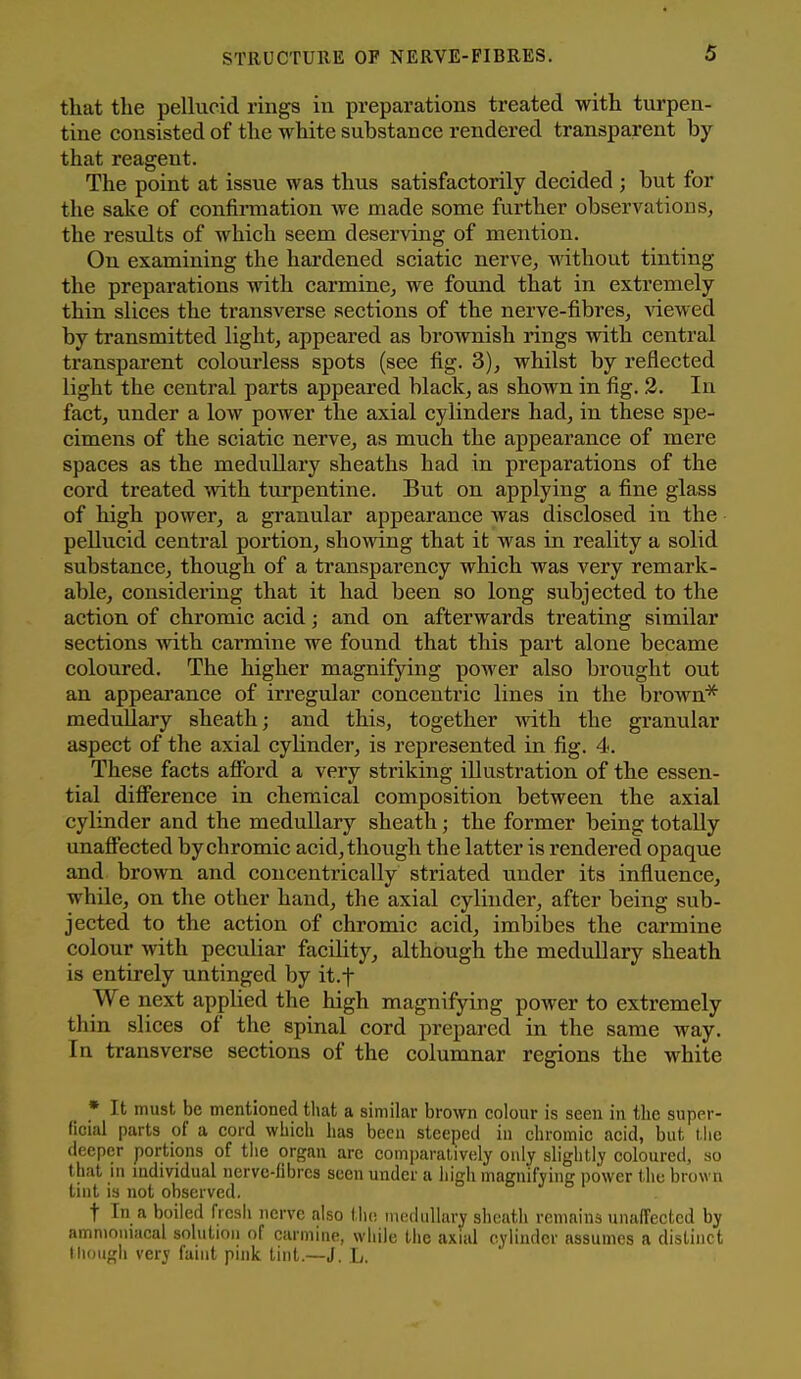 tliat the pellucid rings iu preparations treated with turpen- tine consisted of the white substance rendered transparent by that reagent. The point at issue was thus satisfactorily decided; but for the sake of confirmation we made some further obserA^ations, the results of which seem deserving of mention. On examining the hardened sciatic nerve, without tinting the preparations with carmine, we found that in extremely thin slices the transA'^erse sections of the nerve-fibres, Adewed by transmitted light, appeared as brownish rings with central transparent colourless spots (see fig. 3), whilst by reflected light the central parts appeared black, as shown in fig. 3. In fact, under a low power the axial cylinders had, in these spe- cimens of the sciatic nerve, as much the appearance of mere spaces as the mediillary sheaths had in preparations of the cord treated Avith turpentine. But on applying a fine glass of high power, a gi'anular appearance was disclosed in the pellucid central portion, showing that it was in reality a solid substance, though of a transparency which was very remark- able, considering that it had been so long subjected to the action, of chromic acid; and on afterwards treating similar sections Avith carmine we found that this part alone became coloured. The higher magnifying power also brought out an appearance of irregular concentric lines in the brown* medullary sheath; and this, together Avith the granular aspect of the axial cylinder, is represented in fig. 4. These facts affbrd a very striking illustration of the essen- tial difference in chemical composition between the axial cylinder and the medullary sheath; the former being totally unaffected by chromic acid, though the latter is rendered opaque and broAvn and concentrically striated under its influence, while, on the other hand, the axial cylinder, after being sub- jected to the action of chromic acid, imbibes the carmine colour with peculiar facility, although the medullary sheath is entirely untinged by it.f We next applied the high magnifying power to extremely thin slices of the spinal cord prepared in the same way. In transverse sections of the columnar regions the white * It must be mentioned that a similar brown colour is seen in the super- (icial parts of a cord which has been steeped in chromic acid, but l.lic deeper portions of the organ arc comi)arativeIy only slightly coloured, so that in individual uervc-librcs seen under a high magnifying power the brown tint is not observed. t In a boiled frcsli nerve also tlu; medullary sheath remains unalTected by ammoniacal solution of earmiue, while the axial cylinder assumes a distinct though very faint pink tint.—J. L.