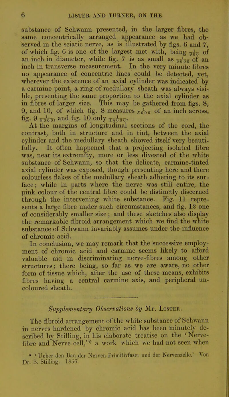 substance of Schwann presented, in the larger fibres, the same concentrically arranged appearance as we had ob- served in the sciatic nerve, as is illustrated by figs. 6 and 7, of which fig. 6 is one of the largest met with, being -g^^y of an inch in diameter, while fig. 7 is as small as -j^^j; of an inch in transverse measurement. In the very minute fibres no appearance of concentric lines could be detected, yet, wherever the existence of an axial cylinder was indicated by a carmine point, a ring of medullary sheath was always visi- ble, presenting the same proportion to the axial cylinder as in fibres of larger size. This may be gathered from figs. 8, 9, and 10, of which fig. 8 measures ttoVs of an inch across, fig- 9 ttAtt, and fig. 10 only uic^- At the margins of longitudinal sections of the cord, the contrast, both in structure and in tint, between the axial cylinder and the medullary sheath showed itself very beauti- fully. It often happened that a projecting isolated fibre was, near its extremity, more or less divested of the white substance of Schwann, so that the delicate, carmine-tinted axial cylinder was exposed, though presenting here and there colourless flakes of the medullary sheath adhering to its sur- face; while in pai'ts where the nerve was still entire, the pink colour of the central fibre could be distinctly discerned through the inteivening white substance. Fig. 11 repre- sents a large fibre under such circumstances, and fig. 12 one of considerably smaller size; and these sketches also display the remarkable fibroid arrangement which we find the white substance of Schwann invariably assumes under the influence of chromic acid. In conclusion, we may remark that the successive employ- ment of chromic acid and carmine seems likely to afibrd valuable aid in discriminating nerve-fibres among other structures; there being, so far as we are aware, no other form of tissue which, after the use of these means, exhibits fibres having a central carmine axis, and peripheral un- coloui'ed sheath. Supplementary Observations by Mr. Listek. The fibroid arrangement of the white substance of Schwann in nerves hardened by chromic acid has been minutely de- scribed by Stilling, in his elaborate treatise on the ' Ner\'e- fibre and Nerve-cell,'* a work which we had not seen when * ' IJebc.r den Ban der Nerveu-Primilivfascr iind der Nerveniiclle.' Von Dr. B. Stilling. 1856.