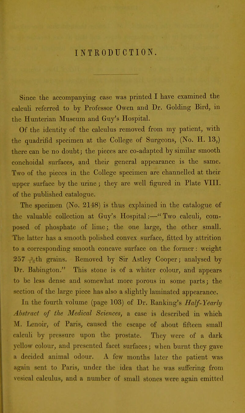 INTRODUCTION. Since the accompanying case was printed I have examined the calculi referred to by Professor Owen and Dr. Golding Bird, in the Himterian Museum and Guy's Hospital. Of the identity of the calculus removed from my patient, with the quadrifid specimen at the College of Surgeons, (No. H. 13,) there can be no doubt; the pieces are co-adapted by similar smooth conchoidal surfaces, and then* general appearance is the same. Two of the pieces in the College specimen are channelled at then* upper surface by the urine; they are well figured in Plate VIII. of the published catalogue. The specimen (No. 2148) is thus explained in the catalogue of the valuable collection at Guy's Hospital:— Two calculi, com- posed of phosphate of lime; the one large, the other small. The latter has a smooth polished convex surface, fitted by attrition to a corresponding smooth concave surface on the former: weight 257 -i3i^th grains. Removed by Sir Astley Cooper; analysed by Dr. Babington. This stone is of a whiter colour, and appears to be less dense and somewhat more porous in some parts; the section of the large piece has also a slightly laminated appearance. In the fourth volume (page 103) of Dr. Banking's Half-Yearly Abstract of the Medical Sciences, a case is described in which M. Lenoir, of Paris, caused the escape of about fifteen small calculi by pressure upon the prostate. They were of a dark yellow colour, and presented facet surfaces; when burnt they gave a decided animal odour. A few months later the patient was again sent to Paris, under the idea that he was suffering from vesical calculus, and a number of small stones were again emitted