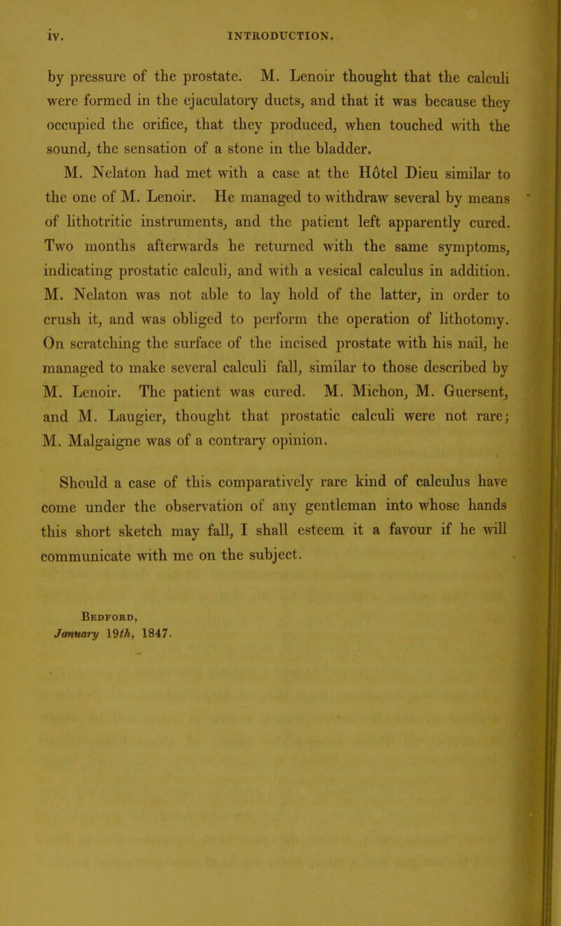 by pressure of the prostate. M. Lenoir thought that the calculi were formed in the ejaculatory ducts, and that it was because they occupied the orifice, that they produced, when touched with the soundj the sensation of a stone in the bladder. M. Nelaton had met with a case at the Hotel Dieu similar to the one of M. Lenoir. He managed to withdi'aw several by means of lithotritic instruments, and the patient left apparently cured. Two months afterwards he returned with the same symptoms, indicating prostatic calculi, and with a vesical calculus in addition. M. Nelaton was not able to lay hold of the latter, in order to crush it, and was obliged to perform the operation of lithotomy. On scratching the surface of the incised prostate with his nail, he managed to make several calculi fall, similar to those described by M. Lenoir. The patient was cvu-ed. M. Michon, M. Guersent, and M. Laugier, thought that prostatic calculi were not rare; M. Malgaigne was of a contrary opinion. Should a case of this comparatively rare kind of calculus have come under the observation of any gentleman into whose hands this short sketch may fall, I shall esteem it a favour if he will communicate with me on the subject. Bedford, January 1847.