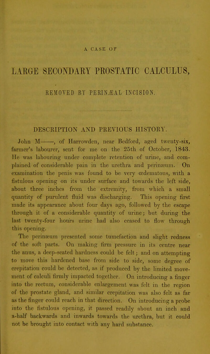 A CASE OF LARGE SECONDARY PROSTATIC CALCULUS, REMOVED BY PERINiEAL INCISION. DESCRIPTION AND PREVIOUS HISTORY. John M , of HaiTowden, near Bedford, a^ed twenty-six, farmer's labourer, sent for me on the 25th of Octoberj 1843. He was labouring under complete retention of urine, and com- plained of considerable pain in the urethra and perinjeum. On examination the penis was found to be very oedematous, with a fistulous opening on its under surface and towards the left side, about three inches from the extremity, from which a small quantity of purulent fluid was discharging. This opening first made its appearance about four days ago, followed by the escape through it of a considerable quantity of urine; but during the last twenty-four hours urine had also ceased to flow through this opening. The perinseum presented some tumefaction and slight redness of the soft parts. On making firm pressure in its centre near the anus, a deep-seated hardness could be felt; and on attempting to move this hardened base from side to side, some degree of crepitation could be detected, as if produced by the limited move- ment of calculi firmly impacted together. On introducing a finger into the rectum, considerable enlargement was felt in the region of the prostate gland, and similar crepitation was also felt as far as the finger could reach in that direction. On introducing a probe into the fistulous opening, it passed readily about an inch and a-half backwards and inwards towards the urethra, but it could not be brought into contact with any hard substance.