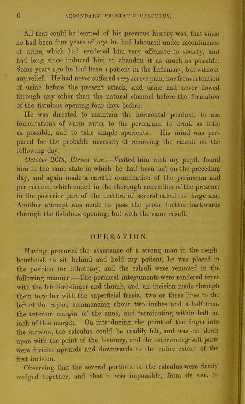 All that could be learned of his previous histoiy was, that since he had been four years of age he had laboured under incontinence of urine, which had rendered him very oflFensive to society, and had long since induced him to abandon it as much as possible. Some years ago he had been a patient in the Infirmary, but without any relief. He had never suffered very severe pain, nor from retention of urine before the present attack, and urine had never flowed through any other than the natural channel before the formation of the fistulous opening four days before. He was directed to maintain the horizontal position, to use fomentations of warm water to the perinaeum, to di'ink as little as possible, and to take simple aperients. His mind was pre- pared for-the probable necessity of removing the calculi on the following day. October 26th, Eleven a.m.—Visited him with my pupil, found him in the same state in which he had been left on the preceding day, and again made a careful examination of the perinseum and per rectum, which ended in the thorough conviction of the presence in the posterior part of the urethra of several calculi of large size. Another attempt was made to pass the probe further backwards through the fistulous opening, but with the same result. OPERATION. Having procured the assistance of a strong man in the neigh- bourhood, to sit behind and hold my patient, he was placed in the position for lithotomy, and the calculi were removed in the following manner:—The perinseal integuments were rendered tense with the left fore-finger and thumb, and an incision made through them together with the superficial fascia, two or three lines to the left of the raphe, commencing about two inches and a-half from the anterior margin of the anus, and terminating within half an inch of this margin. On introducing the point of the finger into the incision, the calculus could be readily felt, and was cut down upon with the point of the bistoury, and the intervening soft parts were divided upwards and downwards to the entire extent of the first incision. Observing that the several portions of the calculus were firmly wedged together, and that it was impossible, from its size, to