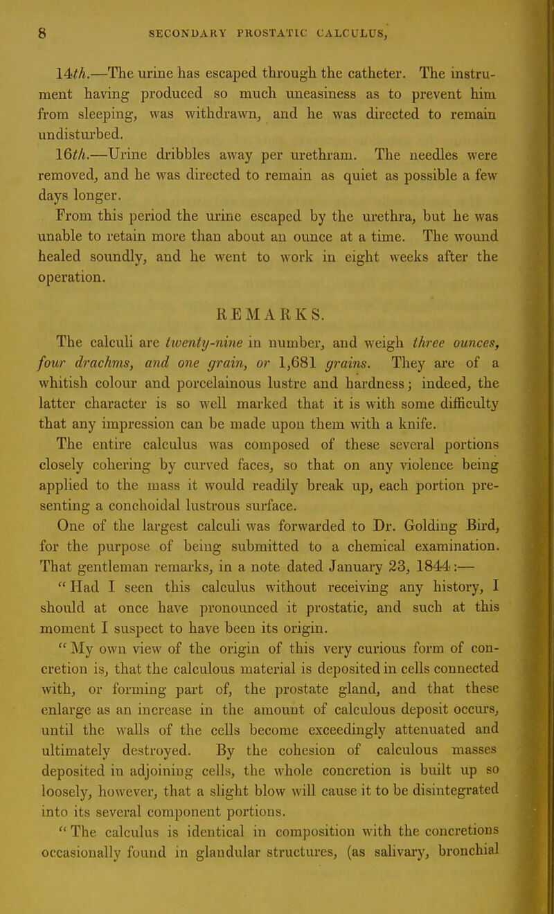 14M.—The urine has escaped through the catheter. The instru- ment having produced so much uneasiness as to prevent him from sleeping, was withdrawn, and he was directed to remain undisturbed. 16//j.—Urine dribbles away per urethram. The needles were removed, and he was directed to remain as quiet as possible a few days longer. Prom this period the urine escaped by the urethra, but he was unable to retain more than about an ounce at a time. The wound healed soundly, and he went to work in eight weeks after the operation. KEMAliKS. The calculi are twenty-nine in number, and weigh three ounces, four drachms, and one grain, or 1,681 grains. They are of a whitish colour and porcelainous lustre and hardness; indeed, the latter character is so well marked that it is with some difficulty that any impression can be made upon them with a knife. The entire calculus was composed of these several portions closely cohering by curved faces, so that on any violence being applied to the mass it would readily break up, each portion pre- senting a conchoidal lustrous surface. One of the largest calculi was forwarded to Dr. Golding Bu-d, for the purpose of being submitted to a chemical examination. That gentleman remarks, in a note dated January 23, 1844:—  Had I seen this calculus without receiving any history, I should at once have pronounced it prostatic, and such at this moment I suspect to have been its origin.  J\Iy own view of the origin of this very curious form of con- cretion is, that the calculous matei'ial is deposited in cells connected with, or forming part of, the prostate gland, and that these enlai'ge as an increase in the amount of calculous deposit occm-s, until the walls of the cells become exceedmgly attenuated and ultimately destroyed. By the cohesion of calculous masses deposited in adjoiniug cells, the whole concretion is built up so loosely, however, that a slight blow will cause it to be disintegrated into its several component portions.  The calculus is identical in composition with the concretions occasionally found in glandular structures, (as salivai-y, bronchial