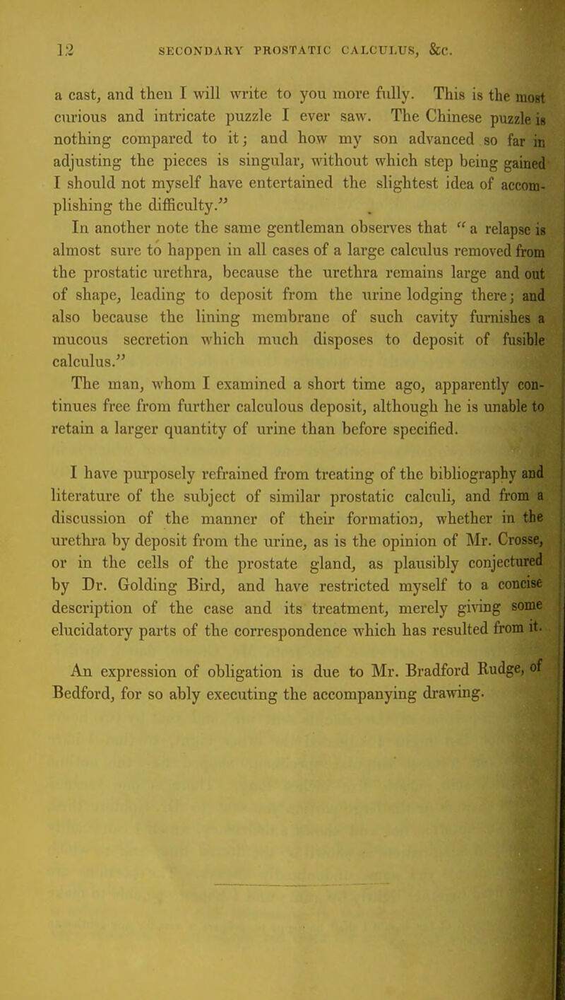 a cast, and then I will wi-ite to you more fully. This is the moBt curious and intricate puzzle I ever saw. The Chinese puzzle is nothing compared to it; and how my son advanced so far in adjusting the pieces is singular, without which step being gained I should not myself have entertained the slightest idea of accom- plishing the difficulty. In another note the same gentleman obsei-ves that  a relapse is almost sure to happen in all cases of a large calculus removed from the prostatic urethra, because the urethra remains large and out of shape, leading to deposit from the urine lodging there; and also because the lining membrane of such cavity furnishes a mucous secretion which miich disposes to deposit of fusible calculus. The man, whom I examined a short time ago, apparently con- tinues free from further calculous deposit, although he is unable to retain a larger quantity of urine than before specified. I have purposely refi-ained from treating of the bibliography and literature of the subject of similar prostatic calculi, and from a discussion of the manner of their formation, whether in the urethra by deposit from the urine, as is the opinion of Mr. Crosse, or in the cells of the prostate gland, as plausibly conjectured by Dr. Golding Bird, and have restricted myself to a concise description of the case and its treatment, merely giving some elucidatory parts of the correspondence which has resulted from it. An expression of obligation is due to Mr. Bradford Rudge, of Bedford, for so ably executing the accompanying draiiving. I