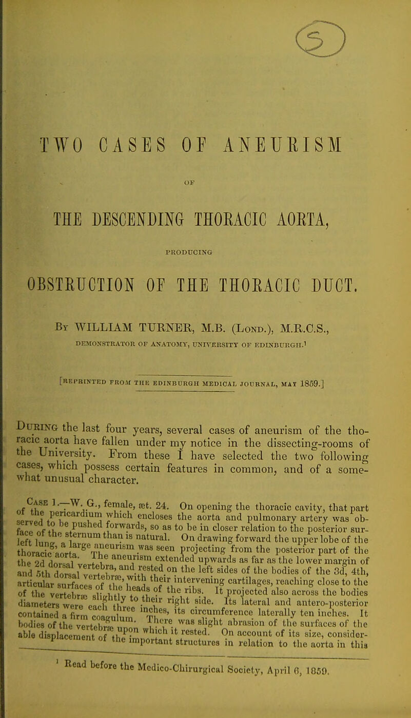 TWO CASES OP ANEURISM THE DESCENDING THORACIC AORTA, PRODUCING OBSTEUCTION OF THE THOEACIC DUCT. By WILLIAM TURNER, M.B. (Lond.), M.R.C.S., DEMONSTRATOR OF ANATOMY, UJJn'ERSITT OF EDINBURGH.^ [reprinted FROAf THE EDINBURGH MEDICAL JOURNAL, MAI 1869.] During the last four years, several cases of aneurism of the tho- racic aorta have fallen under my notice in the dissecting-rooms of the University. From these I have selected the two following cases, which possess certain features in common, and of a some- what unusual character. Case 1 •—W. G., female, jet. 24. On opening the thoracic cavity, that part servprl trr'' ^^'^ f'^^^^^ ^^t^ ^'l pulmonary artery was ob- fanp nf ft 1°''?'''^'' '° t° in 'Closer relation to the posterior sur- left Innl On drawing forward the upper lobe of the thoracKwa projecting from the posterior part of the he 5d dor/il V. aneurism extended upwards as far as the lowei-margin of ^rLtr SLllTih^h^^^ theiHntervening cartilages, reaching close to the' diameters were eacffi^^^^ • ''^''^ ^'^ antero-posterior contained rSrn cotulum T^'' '^'^'^ '^T''. '''^^'•^ bodies of the vertebri nn^; T-'u'/^'' '1'^^* ^^^i °^ ^^^^ of the able displacement of thi^- ''^r^.'^ ''^^^o* of '''^^^ consider- ^ Placement of the important structures in relation to the aorta in this ' Read before the Mcdico-Chirurgical Society, April 6,1859.