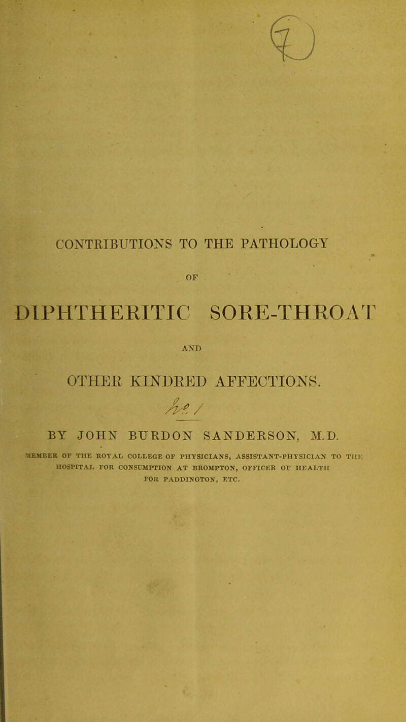 CONTRIBUTIONS TO THE PATHOLOGY OF DIPHTHERITIC SORE-THROAT AND OTHEE KINDEED AEEECTIONS. BY JOHN BURDON SANDERSON, M.D. MEMBER OP THE nOTAL COLLEGE OF PHYSICIANS, ASSISTANT-PHYSICIAN TO TIIK HOSPITAL rOR CONSUMPTION AT BROMPTON, OmCER Or IIEALTII FOR PADDINGTON, ETC.