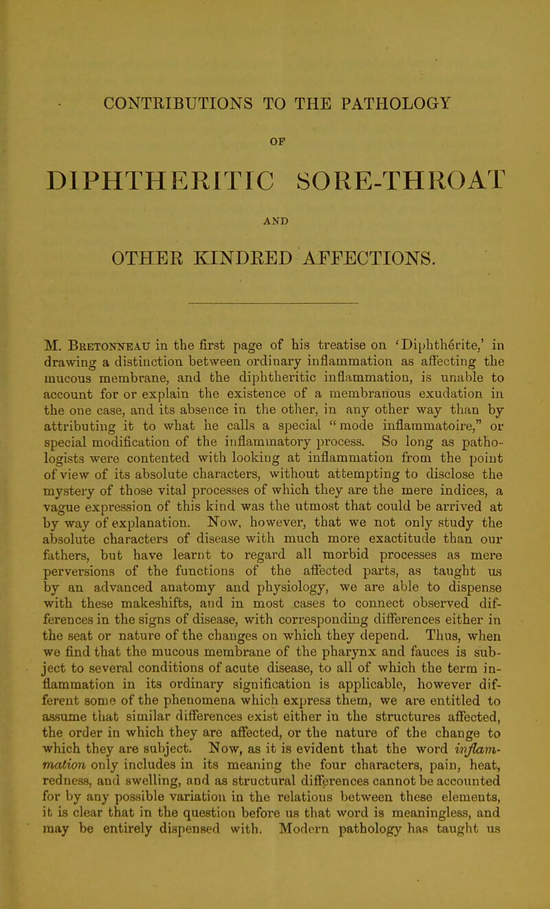 OF DIPHTHERITIC SORE-THROAT AND OTHER KINDRED AFFECTIONS. M. Bretonneau in the first page of his treatise on 'Diphtherite,' in drawing a distinction between ordinary inflammation as affecting the mucous membrane, and the diphtheritic inflammation, is unable to account for or explain the existence of a membranous exudation in the one case, and its absence in the other, in any other way than by attributing it to what he calls a special  mode inflammatoire, or special modification of the inflammatory process. So long as patho- logists were contented with looking at inflammation from the point of view of its absolute characters, without attempting to disclose the mystery of those vital processes of which they are the mere indices, a vague expression of this kind was the utmost that could be arrived at by way of explanation. Now, however, that we not only study the absolute characters of disease with much more exactitude than our fathers, but have learnt to regard all morbid processes as mere perversions of the functions of the afiected parts, as taught vls by an advanced anatomy and physiology, we are able to dispense with these makeshifts, and in most cases to connect observed dif- ferences in the signs of disease, with corresponding differences either in the seat or nature of the changes on which they depend. Thus, when we find that the mucous membrane of the pharynx and fauces is sub- ject to several conditions of acute disease, to all of which the term in- flammation in its ordinary signification is applicable, however dif- ferent some of the phenomena which express them, we are entitled to as.siune tliat similar differences exist either in the structuz-es affected, the order in which they are affected, or the natm-e of the change to which they are subject. Now, as it is evident that the word ivfiam- maiion only includes in its meaning the four characters, pain, heat, redness, and swelling, and as structural differences cannot be accounted for by any possible variation in the relations between these elements, it is clear that in the question before us that word is meaningless, and may be entirely dispensed with. Modern pathology has taught ua