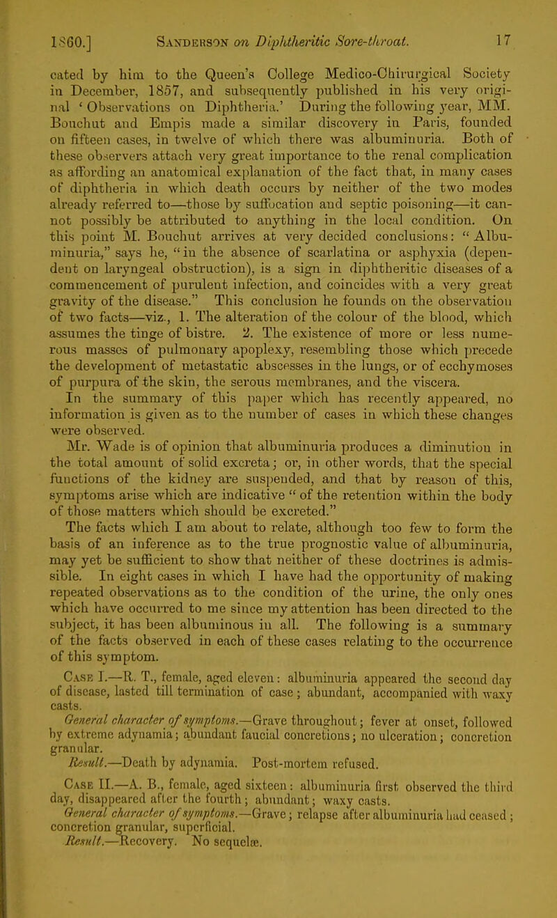 cated by him to the Queen's College Medico-Chirurgical Society in December, 1857, and subsequently publibhed in his very origi- nal ' Observations on Diphtheria.' During the following year, MM. Bouchut and Enipis made a similar discoveiy in Paris, founded on fifteen cases, in twelve of which there was albuminuria. Both of these observers attach very great importance to the renal complication as affording an anatomical ex[)lanation of the fact that, in many cases of diphtheria in which death occurs by neither of the two modes already referred to—those by suffocation and septic poisoning—it can- not possibly be attributed to anything in the local condition. On this point M. Bouchut arrives at very decided conclusions: Albu- minuria, says he, in the absence of scarlatina or asphyxia (depen- dent on laryngeal obstruction), is a sign in diphtheritic diseases of a commencement of purulent infection, and coincides with a very great gravity of the disease. This conclusion he founds on the observation of two facts—viz., 1. The alteration of the colour of the blnod, which assumes the tinge of bi.stre. 2. The existence of more or less nume- rous masses of pulmonary apoplexy, resembling those which precede the development of metastatic abscesses in the lungs, or of ecchymoses of purpura of the skin, the serous membranes, and the viscera. In the summary of this paper which has recently appeared, no information is given as to the number of cases in which these changes were observed. Mr. Wade is of opinion that albuminuria produces a diminution in the total amount of solid excreta; or, in other words, that the special functions of the kidney are suspended, and that by reason of this, symptoms arise which are indicative  of the retention within the body of those matters which should be excreted. The facts which I am about to relate, although too few to form the basis of an inference as to the true pi'ognostic value of albuminuria, may yet be sufficient to show that neither of these doctrines is admis- sible. In eight cases in which I have had the opportunity of making repeated observations as to the condition of the urine, the only ones which have occurred to me since my attention has been directed to the subject, it has been albuminous in all. The following is a summary of the facts observed in each of these cases relating to the occiu'rence of this symptom. C.\SE 1.—R. T., female, aped eleven: albuminuria appeared the second day of disease, lasted till termination of case ; abundant, accompanied with waxy casts. General c/iaracfer of symp(oms.~GTa.ve throvLghont; fever at onset, followed by extreme adynamia; abundant faucial concretions; no ulceration; concretion granular. Itemlt.—Death by adynamia. Post-mortem refused. Case II.—A. B., female, aged sixteen: albuminuria first observed the third day, disappeared after the fourth; abundant; waxy casts. General character of si/mptoms.—Grave; relapse after albuminuria had ceased ; concretion granular, superficial. Rexnll.—Recovery. No scqueloj.