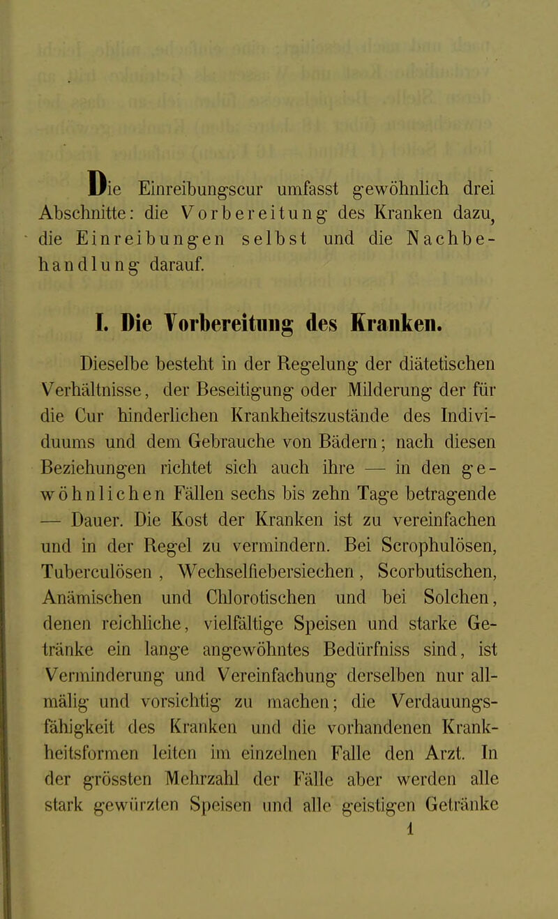 Die Einreibungscur umfasst gewohnlich drei Abschnitte: die Vorbereitung des Kranken dazu^ die Einreibung-en selbst und die Nachbe- handlung- darauf. I. Die Torbereitniig des Kranken. Dieselbe besteht in der Reg-elung der diatetischen Verhaltnisse, der Beseitigung- oder Mildemng- der fiir die Cur hinderlichen Krankheitszustaiide des Indivi- duums und dem Gebrauche von Badern; nach diesen Beziehung-en richtet sich audi ihre — in den ge- wohnlichen Fallen sechs bis zehn Tage betra^ende — Dauer. Die Kost der Kranken ist zu vereinfachen und in der Reg-el zu vermindern. Bei Scrophulosen, Tuberculosen , Wechselfiebersiechen , Scorbutischen, Anamischen und Chlorotischen und bei Solchen, denen reichliche, vielfaltige Speisen und starke Ge- tranke ein lange angewohntes Bediirfniss sind, ist Verjninderung und Vereinfachung derselben nur all- malig und vorsichtig zu machen; die Verdauungs- fahigkeit des Kranken und die vorhandenen Krank- heitsformen leitcn im einzclnen Falle den Arzt. In der grossten Mehrzahl der Falle aber werden alle stark gewiirzlen Speisen und alle geistigen Getriinke 1