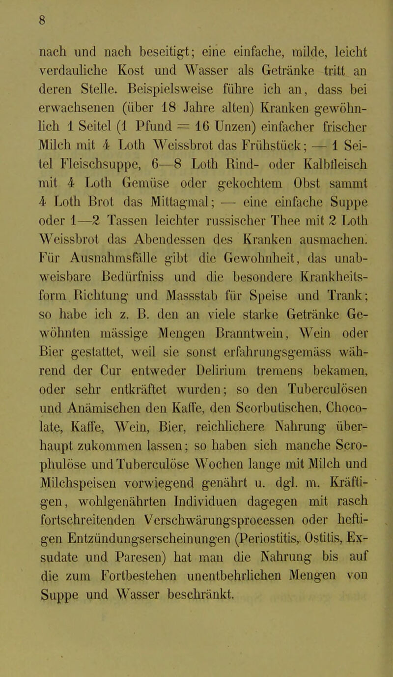 nach und nach beseitig-t; eine einfache, milde, leiclit verdauliche Kost und Wasser als Getranke tritt an deren Stelle. Beispielsweise fiihre ich an, dass bei erwachsenen (iiber 18 Jahre alten) Kranken gewohn- lich 1 Seitel (1 Pfund = 16 Unzen) einfacher frischer Milch niit 4 Loth Weissbrot das FriihstQck; — 1 Sei- tel Fleischsuppe, 6—8 Loth Rind- oder Kalbfleisch mit 4 Loth Gemuse odcr g-ekochtem Obst sammt 4 Loth Brot das Mitlag-mal; — cine einfache Suppe oder 1—2 Tassen leichter russischer Thee mit 2 Loth Weissbrot das Abendesscn dcs Kranken ausmachen. Fiir Ausnahmsfiille gibt die Gewohnheit, das unab- weisbare Bedihfniss und die besondere Krankheits- form Richlung und Massstab fiir Speise und Trank; so habe ich z. B. den an viele starke Getranke Ge- wohnten miissige Mengen Branntwein, Wein oder Bier g-estattet, weU sie sonst erfahrungsgemass wah- rend der Cur entweder Delirium tremens bekamen, oder sehr entkriiftet wurden; so den Tuberculosen und Anamischen den KafFe, den Scorbutischen, Choco- late, Kaffe, Wein, Bier, reichhchere Nahrung liber- haupt zukommen lassen; so haben sich manche Scro- phulose und Tuberculose Wochen lange mit MUch und Milchspeisen vorwiegend genahrt u. dgl. m. Krafti- gen, wolilgenahrten Individuen dagegen mit rasch fortschreitenden Verschwarungsprocessen oder hefti- gen Entziindungserscheinungen (Periostitis,- Ostitis, Ex- sudate und Paresen) hat man die Nahrung bis auf die zum Fortbestehen unentbehrlichen Mengen von Suppe und Wasser beschrankt.