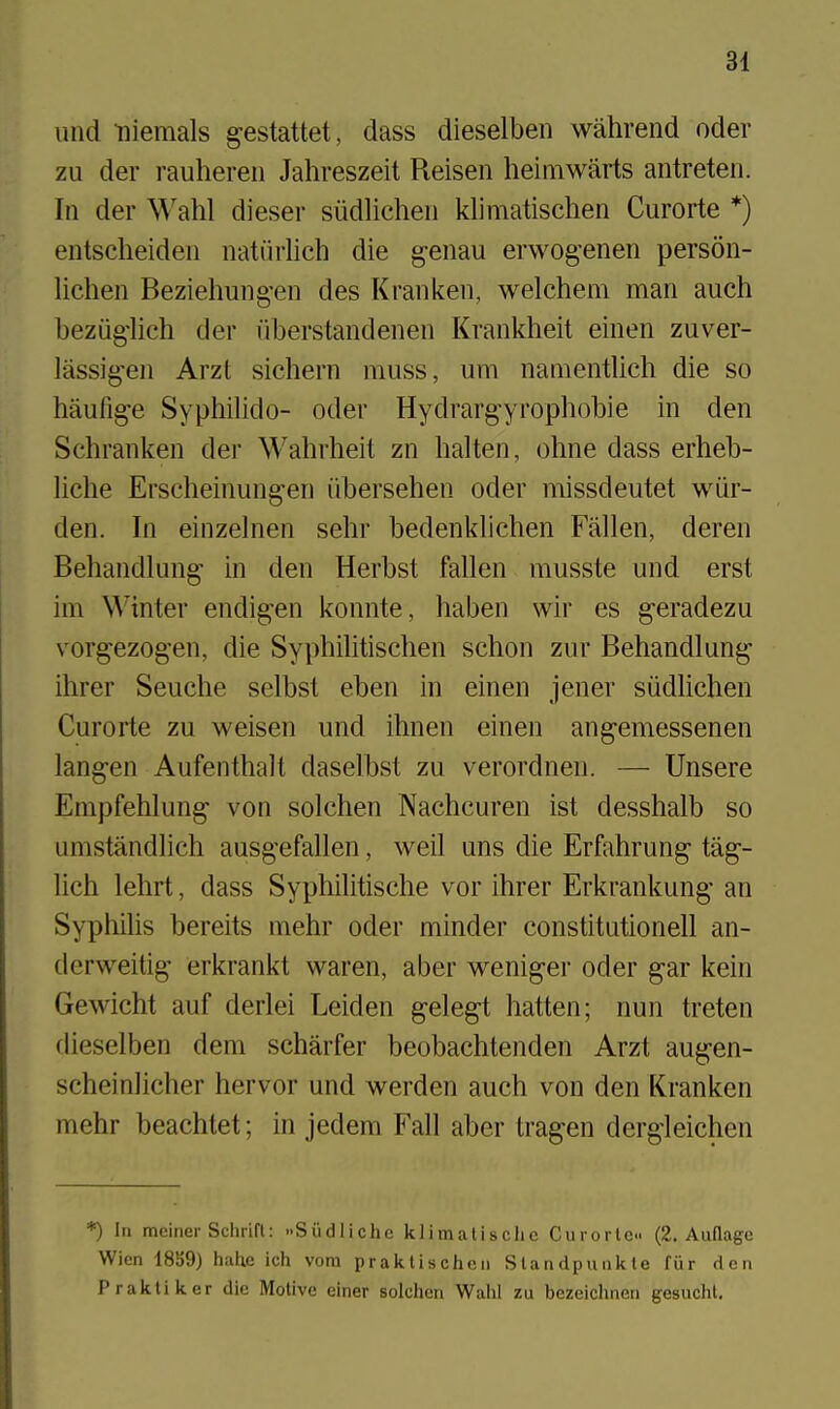 und niemals gestattet, dass dieselben wahrend oder zu der rauhereii Jahreszeit Reisen heiinwarts antreten. In der Wahl dieser siidlicheu klimatischen Curorte *) entsclieideii natiirlich die g-enau erwogenen person- lichen Beziehung-en des K ran ken, welchem man auch beziig'lich der liberstandenen Krankheit einen zuver- lassig-en Arzt sichern muss, um nanientlich die so haufig-e Syphilido- oder Hydrarg-yrophobie in den Schranken der Wahrheit zn halten, ohne dass erheb- liche Erscheinun^en iibersehen oder missdeutet wiir- den. In einzelnen sehr bedenklichen Fallen, deren Behandlung in den Herbst fallen musste und erst ini W'inter endi^en konnte, haben wir es geradezu vorgezogen, die Syphilitischen schon zur Behandlun^ ihrer Seuche selbst eben in einen jener siidlichen Curorte zu weisen und ihnen einen angemessenen lang-en Aufenthalt daselbst zu verordnen. — Unsere Empfehlung- von solchen Nachcuren ist desshalb so umstandlich ausgefallen, weil uns die Erfahrung- tag-- lich lehrt, dass Syphilitisclie vor ihrer Erkrankung- an Syphilis bereits mehr oder minder constitutionell an- derweitig erkrankt waren, aber weniger oder gar kein Gewicht auf derlei Leiden gelegt batten; nun treten dieselben dem scharfer beobachtenden Arzt augen- scheinlicher her vor und werden auch von den Kranken mehr beachtet; in jedem Fall aber tragen derg'leichen *) In mciner SchrLfl: -Siidlichc klimatischc Curorlo (2. AuQage Wicn 18S9) hahc ich vom praklischeii Slandpunkle fiir den Prakliker die Motive einer solchen Wahl zu bezeichnen gesucht.