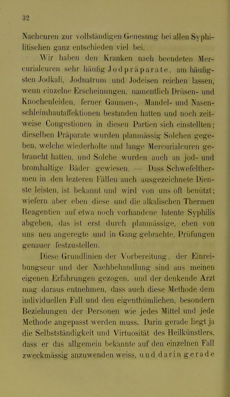 NachcureiJ zur vollsland^en Geiiesiaig- bei alien Syphi- litischen g-aiiz eiitschieden viel bei. Wir haben den Kranken nacli beendeteu Mer- curialeiii-eii sehi- liiiulig- J o d p r ii p ar ate, am haufig- sten Jodkali, Jodnatriini und Jodcisen reichen lassen, wenn einzelne Erscheinuiigen, namentlieh Driisen- und Knochenleiden, ferner Gaumen-, Mandel- und Nasen- schleiniliautaflektionen bestanden hatten und noch zeit- weise Cong-estioncn in diesen Partien sich einstellten; dieselben Priipai-ate wurden planniassig- Solchen g^ege- ben, welclie wiederliolle inid lang-e Mercurialcuren g-e- braucht halten. und Solclie wurden audi an jod- und bromhaltige Biider g-ewiesen. — Dass Schwefelther- nien in den lezteren Fallen auch ausgezeichnete Dien- ste leisten, ist bekannl und wird von uns oft beniitzt; wiefem aber eben diese und die alkalischen Thernien Reag'entien aufelwa noch voiiiandene latente Syphilis abgeben, das ist erst durch planmiissig'e, eben v^on uns neu angereg'te und in Gang-gebrachte, Priifungen genauer festzustellen. Diese Grundlinien der Vorbereitung, der Einrei- bungscur und der Nachbehandlung' sind aus meinen eig-enen Erfahrung-en gezogen, und der denkende Arzt mag daraus entnehmen, dass auch diese Methode dem individuellen Fall und den eig-enthiimlichen, besondern Beziehungen der Personen wie jedes Mittel und jede Methode angepasst werden muss. Darin gerade hegt ja die Selbststandigkeit und Virtuositat des Heilkiinstlers, dass er das allgemein bekannte auf den einzelnen Fall zweckmassig' anzuwenden weiss, unddarin gerade