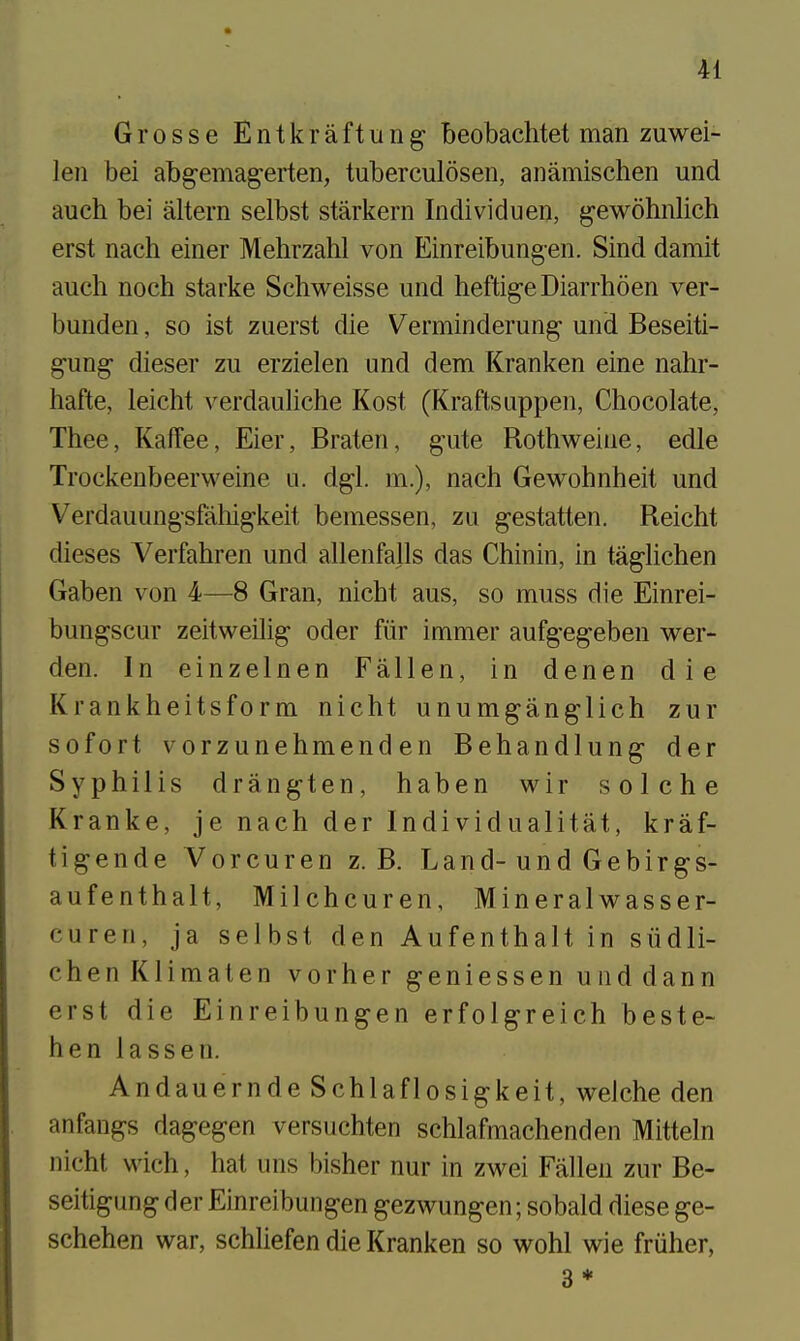 Grosse Entkraftung beobachtet man zuwei- leii bei abg-emag-erten, tuberculosen, anamischen und auch bei altera selbst starkern Individuen, g-ewohnlich erst nach einer Mehrzahl von Einreibungen. Sind damit auch noch starke Schweisse und heftigeDiarrhoen ver- bunden, so ist zuerst die Verminderung und Beseiti- gung- dieser zu erzielen und dem Kranken eine nahr- hafte, leicht verdauliche Kost (Kraftsuppen, Chocolate, Thee, Kaffee, Eier, Braten, gute Rothweiue, edle Trockeubeerweine u. dgl. m.), nach Gewohnheit und Verdauungsfahigkeit bemessen, zu gestatten. Reicht dieses Verfahren und allenfalls das Chinin, in taglichen Gaben von 4—8 Gran, nicht aus, so muss die Einrei- bungscur zeitweilig oder fiir immer aufgegeben wer- den. In einzelnen Fallen, in denen die Krankheitsform nicht unumganglich zur so fort vorzunehmenden Behandlung der Syphilis drangten, haben wir solche Kranke, je nach der Individualitat, kraf- tigende Vorcuren z. B. Land-und Gebirgs- aufenthalt, Milchcuren, Mineralwasser- curen, ja selbst den Aufenthalt in siidli- chenKlimaten vorher geniessen uiiddann erst die Einreibungen erfolgreich beste- hen lass en. Andauernde Schlaflosigkeit, welche den anfangs dagegen versuchten schlafmachenden Mitteln nicht wich, hat uns bisher nur in zwei Fallen zur Be- seitigung der Einreibungen gezwungen; sobald diese ge- schehen war, schliefen die Kranken so wohl wie friiher, 3 ♦