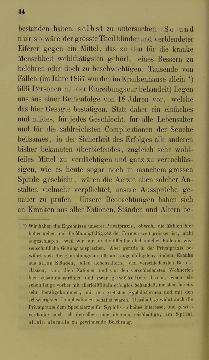 bestanden haben, selbst zu untersuchen. So und nur so ware der gTOssteTheil blinder und verblendeter Eiferer geg-en ein Mitte], das zu den fiir die kranke Menschheit wohlthatig'sten gehort, eines Bessern zu belehren oder doeh zu beschwichtig-en. Tausende von Fallen (imJahrel8S7 wurdenimKrankenhause allein *) 505 Personen mit der Einreibungscur behandelt) liegen uns aus einer Reihenfolge von 18 Jahren vor, welche das liier Gesagie bestatigen. Statt daher ein einfaches und mildes, fiir jedes Gesehlecht, fiir alle Lebensalter und fiir die zahlreichslen Complicationen der Seuche heilsanies, in der Sicherheit des Erfolges alle anderen bisher bekannten iiberbietendes, zugleich sehr wohl- feiles Mittel zu verdachtigen und ganz zu vernacblas- sigen, wie es heute sogar noch in manchem grossen Spitale geschieht, waren die Aerzte eben soldier An- stalten vielmehr verpflichtet, unsere Ausspriiche ge- nauer zu priifen. Unsere Beobachtungeu haben sich an Kranken aus alien Nationen, Standen und Altern be- *) Wir haben die Ergebnisse unserer Privatpraxis, obwohl die Zahlen hier hoher geheii and die Maunigfaltigkeit der Formen weit grosser ist, nichl angeschlagei), weil wir imr fiir die ofTenllieh behandelleii Falle die wis- senschaflliche Geltung ansprechen. Aber gerade in der Privalpraxis be- wahrl sieh die Einreibungscur oft am augenfalligslen, indeni Kranke aus alien Standen, alien Lebensallern, den verschiedensten Berufs- classen, von alien Nalionen und von den verschiedenslen Wohnorten hier zusammenstromen und zwar gewdhnlich dann, vyenn sie schon lange vorher mit allerlei Mitleln erfolglos behandelt, raeistens bereits sehr herabgekommen, mil den grellslen Syphilisfornien und mil den schwierigslen Complicationen behaflet waren. Dcsshalb gcwabrt auch die Privatpraxis dem Specialarzte fiir Syphilis so hohes Interesse, und gewiss verdanke auch ich derselben eine iiberaus reichhaltige, i m S p i t a 1 allein niemals zu gewinnende Belelirung.