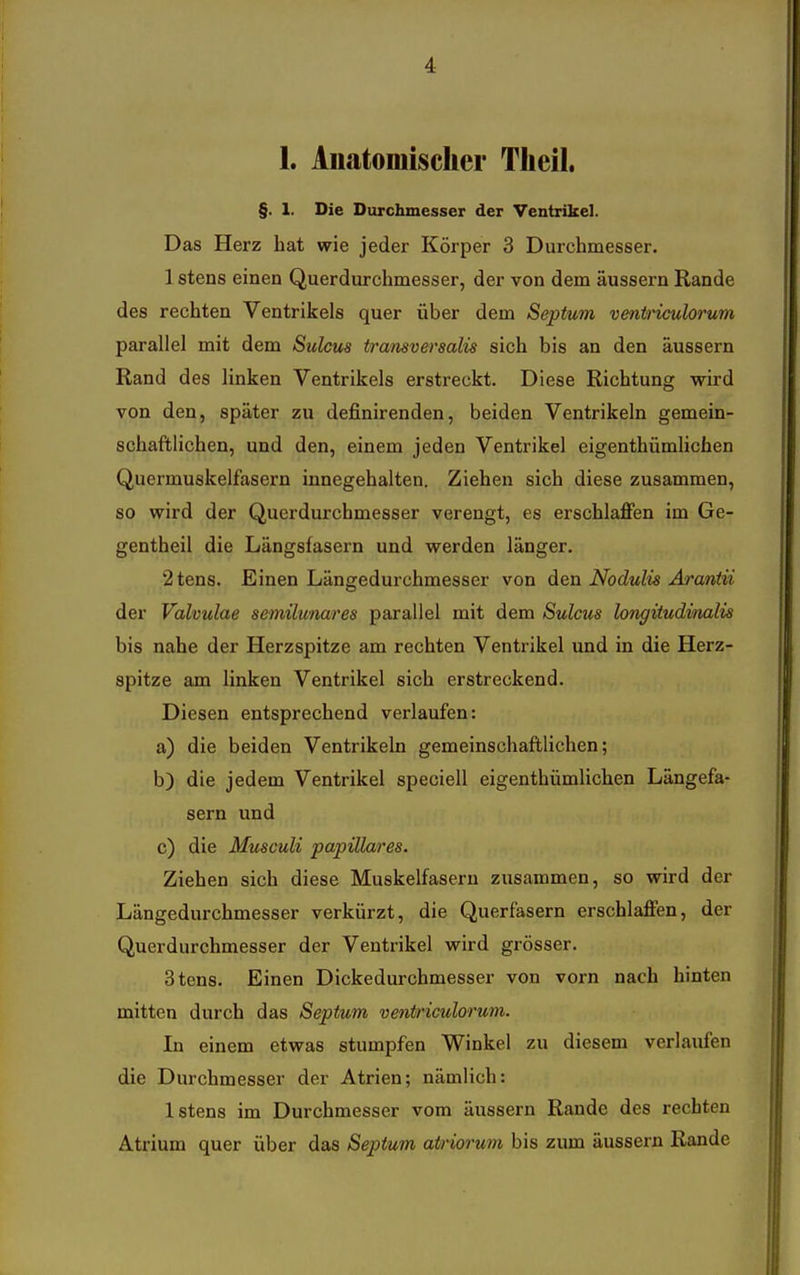 1. Auatomisclier Tlieil. §. 1. Die Durchmesser der Ventrikel. Das Herz hat wie jeder Körper 3 Durchmesser. 1 stens einen Querdurchmesser, der von dem äussern Rande des rechten Ventrikels quer über dem Septum ventriculorum parallel mit dem Sulcus transversalis sich bis an den äussern Rand des linken Ventrikels erstreckt. Diese Richtung wird von den, später zu definirenden, beiden Ventrikeln gemein- schaftlichen, und den, einem jeden Ventrikel eigenthümlicben Quermuskelfasern innegehalten. Ziehen sich diese zusammen, so wird der Querdurchmesser verengt, es erschlaffen im Ge- gentheil die Längsfasern und werden länger. 2tens. Einen Längedurchmesser von den Nodulis Arantii der Valvulae semilunares parallel mit dem Sulcus longitudmalis bis nahe der Herzspitze am rechten Ventrikel und in die Herz- spitze am linken Ventrikel sich erstreckend. Diesen entsprechend verlaufen: a) die beiden Ventrikeln gemeinschaftlichen; b) die jedem Ventrikel speciell eigenthümlicben Längefa- sern und c) die Musculi papilläres. Ziehen sich diese Muskelfasern zusammen, so wird der Längedurchmesser verkürzt, die Querfasern erschlaffen, der Querdurchmesser der Ventrikel wird grösser. Stens. Einen Dickedurchmesser von vorn nach hinten mitten durch das Septum ventriculorum. In einem etwas stumpfen Winkel zu diesem verlaufen die Durchmesser der Atrien; nämlich: Istens im Durchmesser vom äussern Rande des rechten Atrium quer über das Septum airiorum bis zum äussern Rande