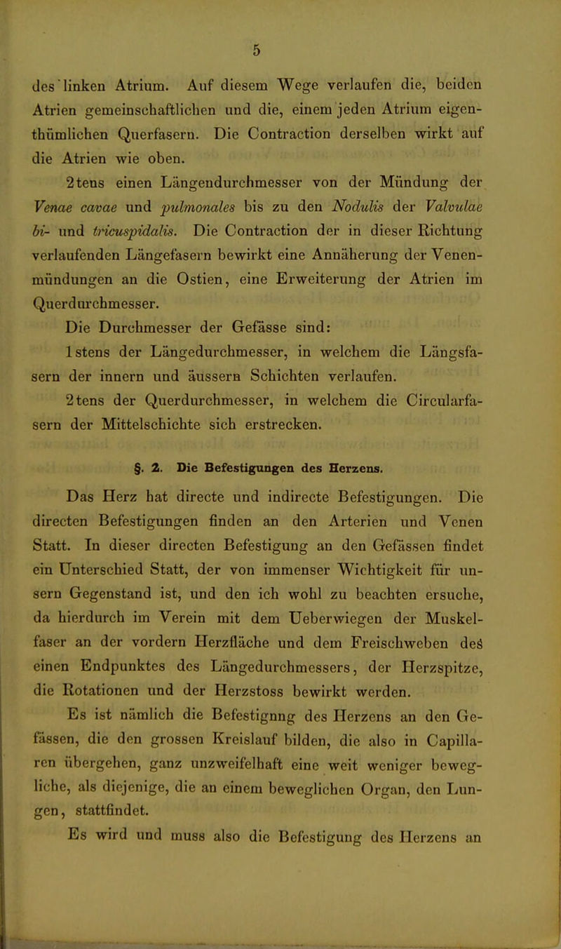 des linken Atrium. Auf diesem Wege verlaufen die, beiden Atrien gemeinschaftlichen und die, einem jeden Atrium eigen- thümlichen Querfasern. Die Contraction derselben wirkt auf die Atrien wie oben. 2tens einen Längendurchmesser von der Mündung der Venae cavae und pulmonales bis zu den Nodulis der Valvulae bi- und ti'icuspidalis. Die Contraction der in dieser Richtung verlaufenden Längefasern bewirkt eine Annäherung der Venen- mündungen an die Ostien, eine Erweiterung der Atrien im Quer d urchmesser. Die Durchmesser der Gefässe sind: Istens der Längedurchmesser, in welchem die Längsfa- sern der Innern und äussern Schichten verlaufen. 2tens der Querdurchmesser, in welchem die Circularfa- sern der Mittelschichte sich erstrecken. §. 2. Die Befestigungen des Herzens. Das Herz hat directe und indirecte Befestigungen. Die directen Befestigungen finden an den Arterien und Venen Statt. In dieser directen Befestigung an den Gefässen findet ein Unterschied Statt, der von immenser Wichtigkeit für un- sern Gegenstand ist, und den ich wohl zu beachten ersuche, da hierdurch im Verein mit dem Ueberwiegen der Muskel- faser an der vordem Herzfläche und dem Freischweben deä einen Endpunktes des Längedurchmessers, der Herzspitze, die Rotationen und der Herzstoss bewirkt werden. Es ist nämlich die Befestigung des Herzens an den Ge- fässen, die den grossen Kreislauf bilden, die also in Capilla- ren übergehen, ganz unzweifelhaft eine weit weniger beweg- liche, als diejenige, die an einem beweglichen Organ, den Lun- gen, stattfindet. Es wird und muss also die Befestigung des Herzens an