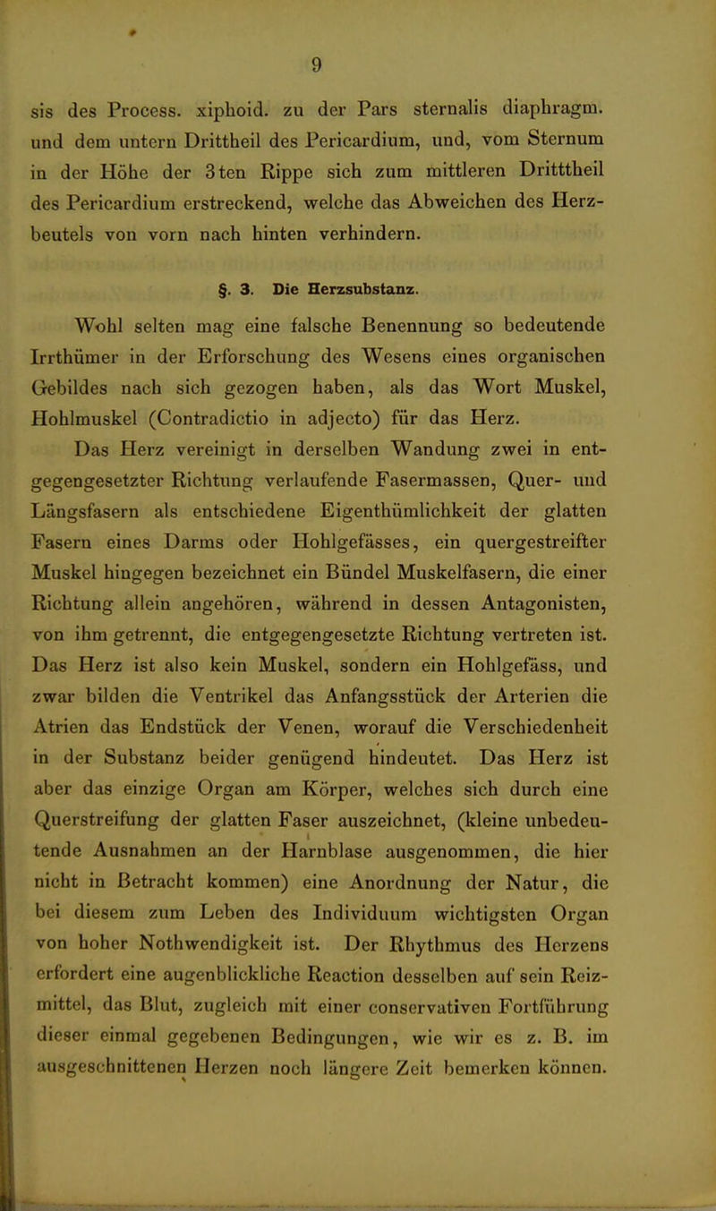 sis des Process. xiphoid. zu der Pars sternalis diaphragm. und dem untern Drittheil des Pericardium, und, vom Sternum in der Höhe der 3ten Rippe sich zum mittleren Dritttheil des Pericardium erstreckend, welche das Abweichen des Herz- beutels von vorn nach hinten verhindern. §. 3. Die Herzsubstanz. Wohl selten mag eine falsche Benennung so bedeutende Irrthümer in der Erforschung des Wesens eines organischen Gebildes nach sich gezogen haben, als das Wort Muskel, Hohlmuskel (Contradictio in adjecto) für das Herz. Das Herz vereinigt in derselben Wandung zwei in ent- gegengesetzter Richtung verlaufende Fasermassen, Quer- und Längsfasern als entschiedene Eigenthümlichkeit der glatten Fasern eines Darms oder Hohlgefässes, ein quergestreifter Muskel hingegen bezeichnet ein Bündel Muskelfasern, die einer Richtung allein angehören, während in dessen Antagonisten, von ihm getrennt, die entgegengesetzte Richtung vertreten ist. Das Herz ist also kein Muskel, sondern ein Hohlgefäss, und zwar bilden die Ventrikel das Anfangsstück der Arterien die Atrien das Endstück der Venen, worauf die Verschiedenheit in der Substanz beider genügend hindeutet. Das Herz ist aber das einzige Organ am Körper, welches sich durch eine Querstreifung der glatten Faser auszeichnet, (kleine unbedeu- tende Ausnahmen an der Harnblase ausgenommen, die hier nicht in Betracht kommen) eine Anordnung der Natur, die bei diesem zum Leben des Individuum wichtigsten Organ von hoher Nothwendigkeit ist. Der Rhythmus des Herzens erfordert eine augenblickliche Reaction desselben auf sein Reiz- mittel, das Blut, zugleich mit einer conservativen Fortführung dieser einmal gegebenen Bedingungen, wie wir es z. B. im ausgeschnittenen Herzen noch längere Zeit bemerken können.
