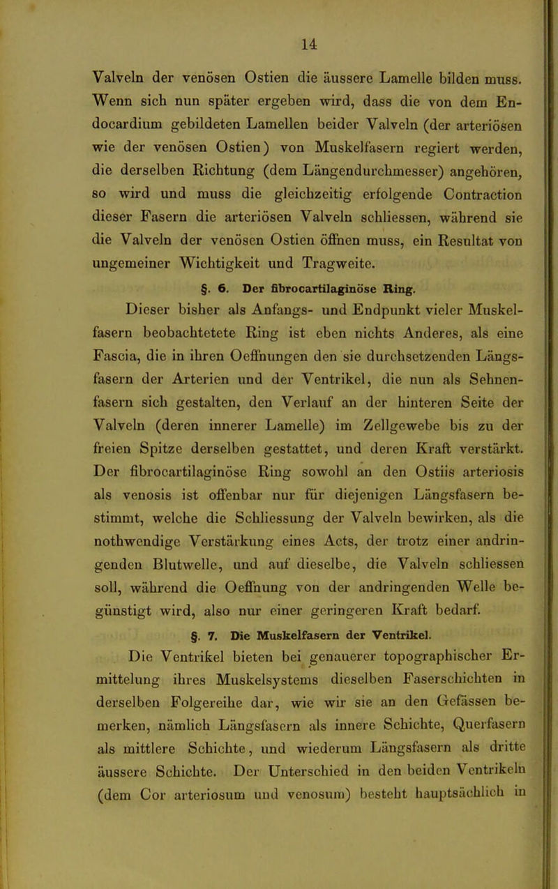 Valveln der venösen Ostien die äussere Lamelle bilden muss. Wenn sich nun später ergeben wird, dass die von dem En- docardium gebildeten Lamellen beider Valveln (der arteriösen wie der venösen Ostien) von Muskelfasern regiert werden, die derselben Richtung (dem Längendurchmesser) angehören, so wird und muss die gleichzeitig erfolgende Contraction dieser Fasern die arteriösen Valveln schliessen, während sie die Valveln der venösen Ostien öffnen muss, ein Resultat von ungemeiner Wichtigkeit und Tragweite. §. 6. Der fibrocartilaginöse Ring. Dieser bisher als Anfangs- und Endpunkt vieler Muskel- fasern beobachtetete Ring ist eben nichts Anderes, als eine Fascia, die in ihren Oeffnungen den sie durchsetzenden Längs- fasern der Arterien und der Ventrikel, die nun als Sehnen- fasern sich gestalten, den Verlauf an der hinteren Seite der Valveln (deren innerer Lamelle) im Zellgewebe bis zu der freien Spitze derselben gestattet, und deren Kraft verstärkt. Der fibrocartilaginöse Ring sowohl an den Ostiis arteriosis als venosis ist offenbar nur für diejenigen Längsfasern be- stimmt, welche die Schliessung der Valveln bewirken, als die nothwendige Verstärkung eines Acts, der trotz einer andrin- genden Blutwelle, und auf dieselbe, die Valveln schliessen soll, während die Oeffnung von der andringenden Welle be- günstigt wird, also nur einer geringeren Kraft bedarf. §. 7. Die Muskelfasern der Ventrikel. Die Ventrikel bieten bei genauerer topographischer Er- mittelung ihres Muskelsystems dieselben Paserschichten in derselben Folgereihe dar, wie wir sie an den Gefässen be- merken, nämlich Längsfasern als innere Schichte, Querfasern als mittlere Schichte, und wiederum Längsfasern als dritte äussere Schichte. Der Unterschied in den beiden Ventrikeln (dem Cor arteriosum und venosum) besteht hauptsächlich in