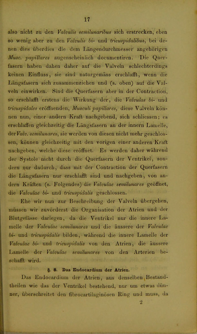 also nicht zu den Valvulis aemilunaribus sich erstrecken, eben so wenig aber zu den Valvulis hi- und iricuspidalibus, bei de- nen dies überdies die dem Längendurchmesser angehörigen Muse, •pa'pillares augenscheinlich documentiren. Die Quer- fasern haben dahen daher auf die Valveln schlechterdings keinen Einfluss, sie sind naturgemäss erschlafft, wenn die Längsfasern sich zusammenziehen und (s. oben) auf die Val- veln einwirken. Sind die Querfasern aber in der Contraction, so erschlafit erstens die Wirkung der, die Valvulas bi- und tricuspidales eröffnenden, Musculi papilläres, diese Vulveln kön- nen nun, einer andern Kraft nachgebend, sich schliessen; es erschlaffen gleichzeitig die Längsfasern an der innern Lamelle, der Fa^ü. semilunares, sie werden von diesen nicht mehr geschlos- sen, können gleichzeitig mit den vorigen einer anderen Kraft nachgeben, welche diese eröffnet. Es werden daher während der Systole nicht durch die Querfasern der Ventrikel, son- dern nur dadurch, dass mit der Contraction der Querfasern die Längsfasern nur erschlaifft sind und nachgeben, von an- dern Kräften (s. Folgendes) die Valvulae semilunares geöffnet, die Valvulae bi- und tricuspidalis geschlossen. Ehe wir nun zur Beschreibung der Valveln übergehen, müssen wir zuvörderst die Organisation der Atrien und der Blutgefässe darlegen, da die Ventrikel nur die innere La- melle der Valvulae semilunares und die äussere der Valvulae bi- und tricuspidalis bilden, während die innere Lamelle der Valvulae bi- und tricuspidalis von den Atrien, die äussere T^amelle der Valvulae semilu/im'es von den Arterien be- schafil wird. §. 8. Das Endocardium der Atrien. Das Endocardium der Atrien, aus denselben^Bestand- theilen wie das der Ventrikel bestehend, nur um etwas dün- ner, überschreitet den fibrocartilaginösen Ring und muss, da 2