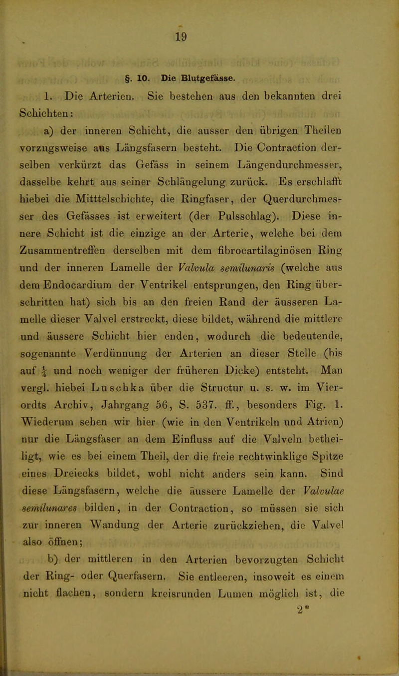 §. 10. Die Blutgefässe. 1. Die Arterien. Sie bestehen aus den bekannten drei Schichten: a) der inneren Schicht, die ausser den übrigen Theilen vorzugsweise ans Längsfasern besteht. Die Contraction der- selben verkürzt das Gefäss in seinem Längendurchmesser, dasselbe kehrt aus seiner Schlängelung zurück. Es erschlafft hiebei die Mitttelschichte, die Ringfaser, der Querdurchmes- ser des Gefässes ist erweitert (der Pulsschlag). Diese in- nere Schicht ist die einzige an der Arterie, welche bei dem ZusammentreflFen derselben mit dem fibrocartilaginösen Ring und der inneren Lamelle der Valvula semüunaris (welche aus dem Endocardium der Ventrikel entsprungen, den Ring über- schritten hat) sich bis an den freien Rand der äusseren La- melle dieser Valvel erstreckt, diese bildet, während die mittlere und äussere Schicht hier enden, wodurch die bedeutende, sogenannte Verdünnung der Arterien an dieser Stelle (bis auf ^ und noch weniger der früheren Dicke) entsteht. Man vergl. hiebei Luschka über die Structur u. s. w. im Vier- ordts Archiv, Jahrgang 56, S. 537. flP., besonders Fig. 1. Wiederum sehen wir hier (wie in den Ventrikeln und Atrien) nur die Längsfaser an dem Einfluss auf die Valveln bethei- ligt, wie es bei einem Theil, der die freie rechtwinklige Spitze eines Dreiecks bildet, wohl nicht anders sein kann. Sind diese Längsfasern, welche die äussere Lamelle der Valvulae aemilimares bilden, in der Contraction, so müssen sie sich zur inneren Wandung der Arterie zurückziehen, die Valvel • also öffnen; b) der mittleren in den Arterien bevorzugten Schicht der Ring- oder Querfäsern. Sie entleeren, insoweit es einem nicht flachen, sondern kreisrunden Lumen möglich ist, die 2*