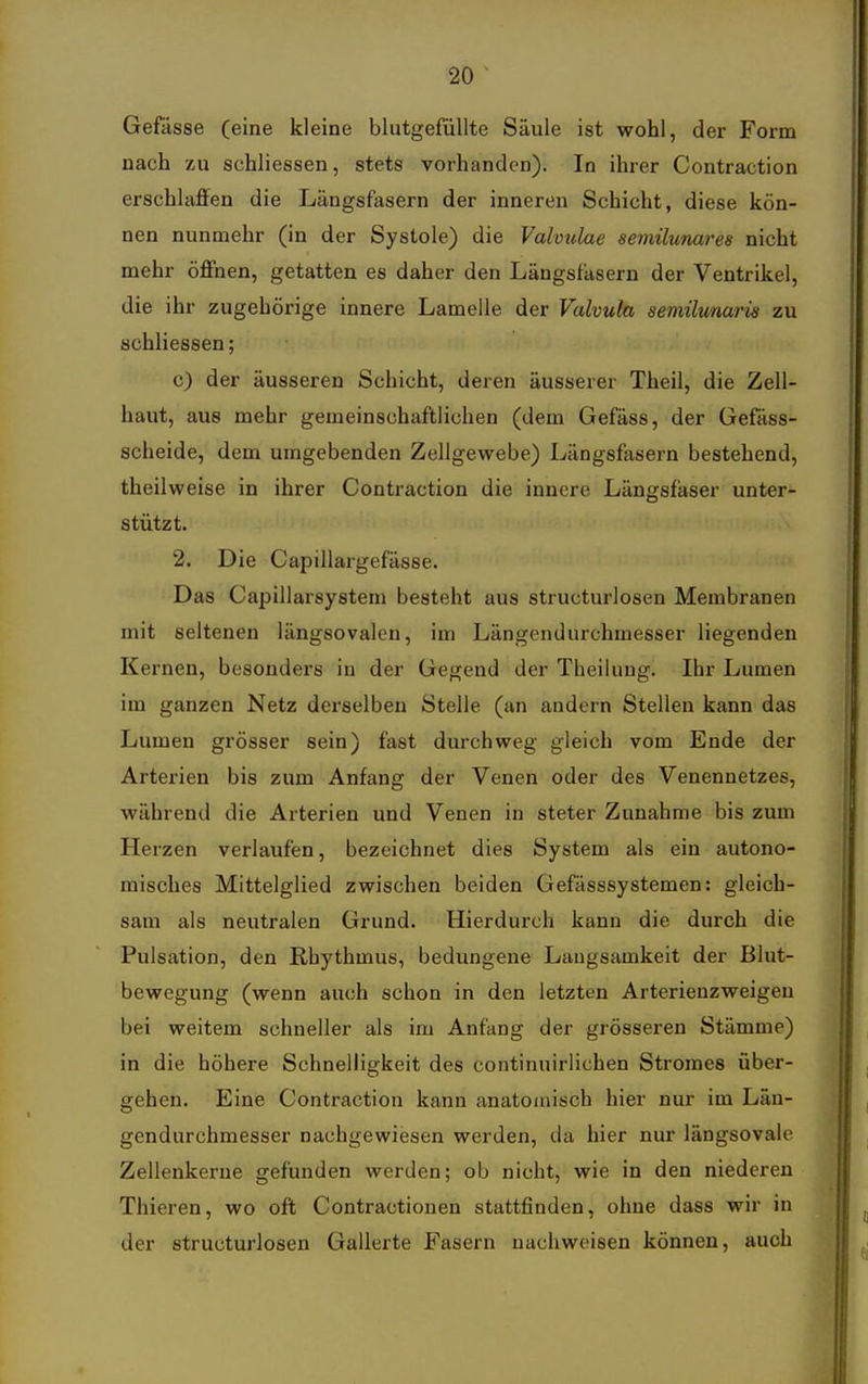 Gefässe (eine kleine blutgefüllte Säule ist wohl, der Form nach zu schliessen, stets vorhanden). In ihrer Contraction erschlaffen die Längsfasern der inneren Schicht, diese kön- nen nunmehr (in der Systole) die Valvulae semilunares nicht mehr öffnen, getatten es daher den Längsfäsern der Ventrikel, die ihr zugehörige innere Lamelle der Valvula semütmaiis zu schliessen; c) der äusseren Schicht, deren äusserer Theil, die Zell- haut, aus mehr gemeinschaftlichen (dem Gefäss, der Gefäss- scheide, dem umgebenden Zellgewebe) Längsfasern bestehend, theilweise in ihrer Contraction die innere Längsfaser unter- stützt. 2. Die Capillargefässe. Das Capillarsystem besteht aus structurlosen Membranen mit seltenen längsovalen, im Längendurchmesser liegenden Kernen, besonders in der Gegend der Theilung. Ihr Lumen im ganzen Netz derselben Stelle (an andern Stellen kann das Lumen grösser sein) fast durchweg gleich vom Ende der Arterien bis zum Anfang der Venen oder des Venennetzes, während die Arterien und Venen in steter Zunahme bis zum Herzen verlaufen, bezeichnet dies System als ein autono- misches Mittelglied zwischen beiden Gefässsystemen: gleich- sam als neutralen Grund. Hierdurch kann die durch die Pulsation, den Rhythmus, bedungene Langsamkeit der Blut- bewegung (wenn auch schon in den letzten Arterienzweigeu bei weitem schneller als im Anfang der grösseren Stämme) in die höhere Schnelligkeit des continuirlichen Stromes über- gehen. Eine Contraction kann anatomisch hier nur im Län- gendurchmesser nachgewiesen werden, da hier nur längsovale Zellenkerne gefunden werden; ob nicht, wie in den niederen Thieren, wo oft Contractionen stattfinden, ohne dass wir in der structurlosen Gallerte Fasern nachweisen können, auch