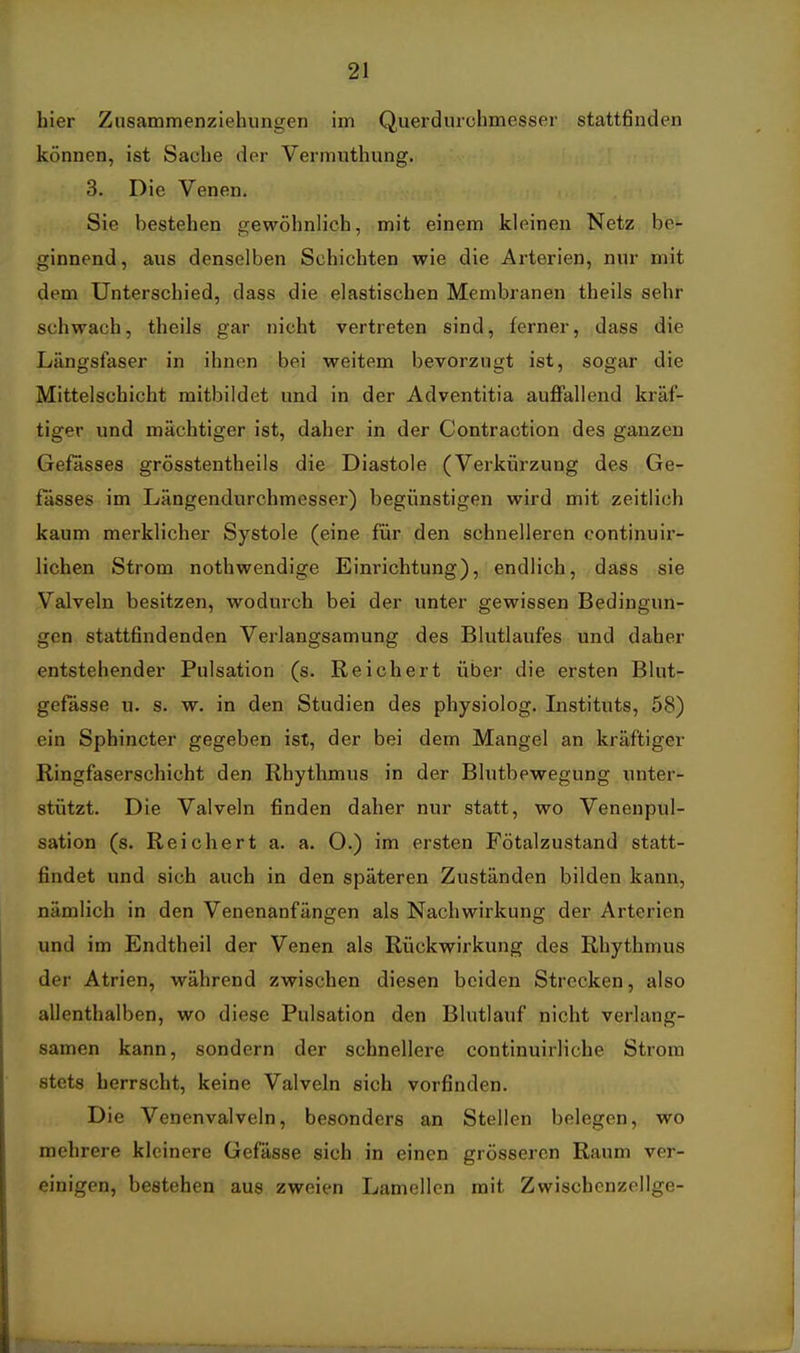 hier Zusammenziehiingen im Querdurchmesser stattfinden können, ist Sache der Vermuthung. 3. Die Venen. Sie bestehen gewöhnlich, mit einem kleinen Netz be- ginnend, aus denselben Schichten wie die Arterien, nur mit dem Unterschied, dass die elastischen Membranen theils sehr schwach, theils gar nicht vertreten sind, ferner, dass die Längsfaser in ihnen bei weitem bevorzugt ist, sogar die Mittelschicht mitbildet und in der Adventitia auffallend kräf- tiger und mächtiger ist, daher in der Contraction des ganzen Gefässes grösstentheils die Diastole (Verkürzung des Ge- fässes im Längendurchmesser) begünstigen wird mit zeitlich kaum merklicher Systole (eine für den schnelleren continuir- lichen Strom nothwendige Einrichtung), endlich, dass sie Valveln besitzen, wodurch bei der unter gewissen Bedingun- gen stattfindenden Verlangsamung des Blutlaufes und daher entstehender Pulsation (s. Reichert über die ersten Blut- gefässe u. s. w. in den Studien des physiolog. Listituts, 58) ein Sphincter gegeben ist, der bei dem Mangel an kräftiger Ringfaserschicht den Rhythmus in der Blutbewegung unter- stützt. Die Valveln finden daher nur statt, wo Venenpul- sation (s. Reichert a. a. O.) im ersten Fötalzustand statt- findet und sich auch in den späteren Zuständen bilden kann, nämlich in den Venenanfängen als Nachwirkung der Arterien und im Endtheil der Venen als Rückwirkung des Rhythmus der Atrien, während zwischen diesen beiden Strecken, also allenthalben, wo diese Pulsation den Blutlauf nicht verlang- samen kann, sondern der schnellere continuirliche Strom stets herrscht, keine Valveln sich vorfinden. Die Venenvalveln, besonders an Stellen belegen, wo mehrere kleinere Gefässe sich in einen grösseren Raum ver- einigen, bestehen aus zweien Lamellen mit Zwischenzellge-