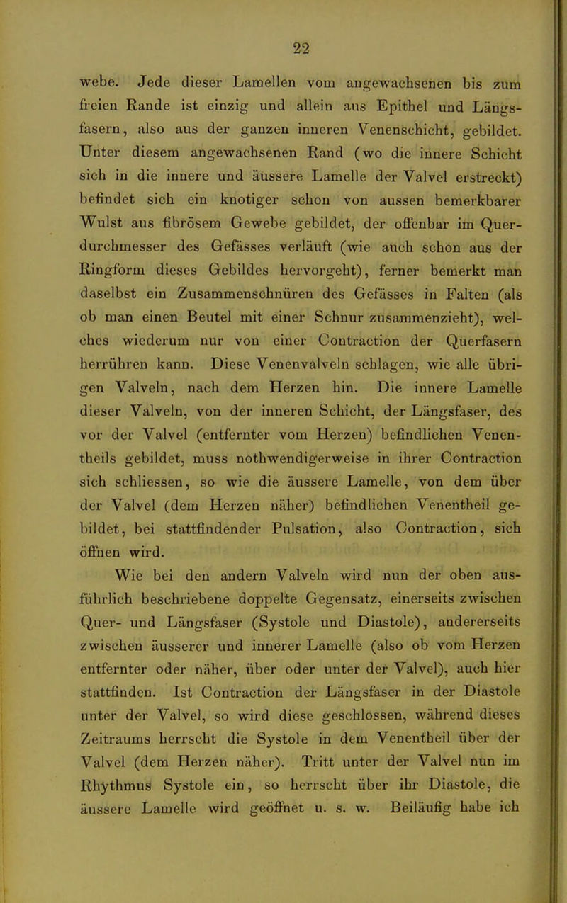 webe. Jede dieser Lamellen vom angewachsenen bis zum fi-eien Rande ist einzig und allein aus Epithel und Längs- fasern, also aus der ganzen inneren Venenschicht, gebildet. Unter diesem angewachsenen Rand (wo die innere Schicht sich in die innere und äussere Lamelle der Valvel erstreckt) befindet sich ein knotiger schon von aussen bemerkbarer Wulst aus fibrösem Gewebe gebildet, der offenbar im Quer- durchmesser des Gefässes verläuft (wie auch schon aus der Ringform dieses Gebildes hervorgeht), ferner bemerkt man daselbst ein Zusammenschnüren des Gefässes in Falten (als ob man einen Beutel mit einer Schnur zusammenzieht), wel- ches wiederum nur von einer Contraction der Querfasern herrühren kann. Diese Venenvalveln schlagen, wie alle übri- gen Valveln, nach dem Herzen hin. Die innere Lamelle dieser Valveln, von der inneren Schicht, der Längsfaser, des vor der Valvel (entfernter vom Herzen) befindlichen Venen- theils gebildet, muss nothwendigerweise in ihrer Contraction sich schliessen, so wie die äussere Lamelle, von dem über der Valvel (dem Herzen näher) befindlichen Venentheil ge- bildet, bei stattfindender Pulsation, also Contraction, sich öffnen wird. Wie bei den andern Valveln wird nun der oben aus- führlich beschriebene doppelte Gegensatz, einerseits zwischen Quer- und Längsfaser (Systole und Diastole), andererseits zwischen äusserer und innerer Lamelle (also ob vom Herzen entfernter oder näher, über oder unter der Valvel), auch hier stattfinden. Ist Contraction der Längsfaser in der Diastole unter der Valvel, so wird diese geschlossen, während dieses Zeitraums herrscht die Systole in dem Venentheil über der Valvel (dem Herzen näher). Tritt unter der Valvel nun im Rhythmus Systole ein, so herrscht über ihr Diastole, die äussere Lamelle wird geöffnet u. s. w. Beiläufig habe ich